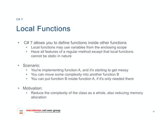 20
Local Functions
• C# 7 allows you to define functions inside other functions
• Local functions may use variables from the enclosing scope
• Have all features of a regular method except that local functions
cannot be static in nature
• Scenario:
• You're implementing function A, and it's starting to get messy
• You can move some complexity into another function B
• You can put function B inside function A, if it's only needed there
• Motivation:
• Reduce the complexity of the class as a whole, also reducing memory
allocation
C# 7
 