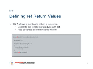 21
Defining ref Return Values
• C# 7 allows a function to return a reference
• Decorate the function return type with ref
• Also decorate all return values with ref
C# 7
static ref double FindMinElem(double[] arr)
{
int minpos = 0;
for (int i = 0; i < arr.Length; i++)
{
if (arr[i] < arr[minpos])
minpos = i;
}
return ref arr[minpos];
}
 