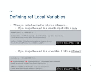 22
Defining ref Local Variables
• When you call a function that returns a reference…
• If you assign the result to a variable, it just holds a copy
• If you assign the result to a ref variable, it holds a reference
C# 7
double [] array = { 10.5, 3.14, 99.9, 64.1 };
double minElem = FindMinElem(array); // minElem holds a copy of the element value.
Console.WriteLine($"nValue of min element: {minElem}");
minElem = 1.2345; // Modifies local variable, not the array element.
Console.WriteLine($"Value of element [1]: {array[1]}");
double [] array = { 10.5, 3.14, 99.9, 64.1 };
ref double refMinElem = ref FindMinElem(array); // refMinElem refers to element.
Console.WriteLine($"nValue of min element: {refMinElem}");
refMinElem = 1.2345; // Modifies the actual array element now.
Console.WriteLine($"Value of element [1]: {array[1]}");
 