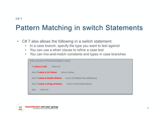 24
Pattern Matching in switch Statements
• C# 7 also allows the following in a switch statement:
• In a case branch, specify the type you want to test against
• You can use a when clause to refine a case test
• You can mix-and-match constants and types in case branches
C# 7
static private int ParseValue(object value)
{
if (value is null) return 0;
else if (value is int iValue) return iValue;
else if (value is double dValue) return (int)Math.Round(dValue);
else if (value is string strValue) return int.Parse(strValue);
else return 0;
}
 