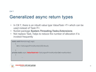 25
Generalized async return types
• In C# 7, there is an inbuilt value type ValueTask <T> which can be
used instead of Task<T>
• NuGet package System.Threading.Tasks.Extensions
• Not replace Task, helps to reduce the number of allocation if is
invoked frequently
C# 7
static void Main(string[] args)
{
int x= GetLargestPrimeNumber(20).Result;
.
}
private static async ValueTask<int> GetLargestPrimeNumber(int maxNumber)
{
...
 