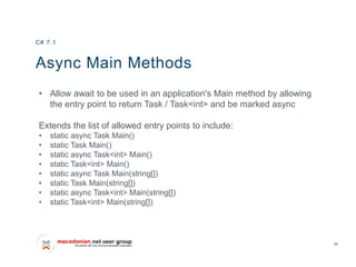 26
Async Main Methods
• Allow await to be used in an application's Main method by allowing
the entry point to return Task / Task<int> and be marked async
Extends the list of allowed entry points to include:
• static async Task Main()
• static Task Main()
• static async Task<int> Main()
• static Task<int> Main()
• static async Task Main(string[])
• static Task Main(string[])
• static async Task<int> Main(string[])
• static Task<int> Main(string[])
C# 7.1
 
