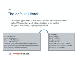 28
The default Literal
• The target-typed default feature is a shorter form variation of the
default(T) operator, which allows the type to be omitted
• Its type is inferred by target-typing instead
C# 7.1
// from C# 7.1
int a = default;
bool b = default;
string c = default;
int? d = default;
Action<int, bool> action = default;
Predicate<string> predicate = default;
List<string> list = default;
int a = default(int);
bool b = default(bool);
string c = default(string);
int? d = default(int?);
Action<int, bool> action = default(Action<int, bool>);
Predicate<string> predicate = default(Predicate<string>);
List<string> list = default(List<string>);
 