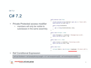 31
C# 7.2
• Private Protected access modifier
• members will only be visible to
subclasses in the same assembly
• Ref Conditional Expression
C# 7.2
ref var firstItem = ref (emptyArray.Length > 0 ? ref emptyArray[0] : ref nonEmptyArray[0]);
 
