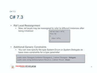 32
C# 7.3
• Ref Local Reassignment
• Now, ref locals may be reassigned to refer to different instances after
being initialized
• Additional Generic Constraints
• You can now specify the type System.Enum or System.Delegate as
base class constraints for a type parameter
C# 7.3
ref var max = ref b;
if (a > b)
{
max = ref a;
}
public static TDelegate Combine<TDelegate>(...) where TDelegate : Delegate
public static string GetDescription<TEnum>(...) where TEnum : Enum
 