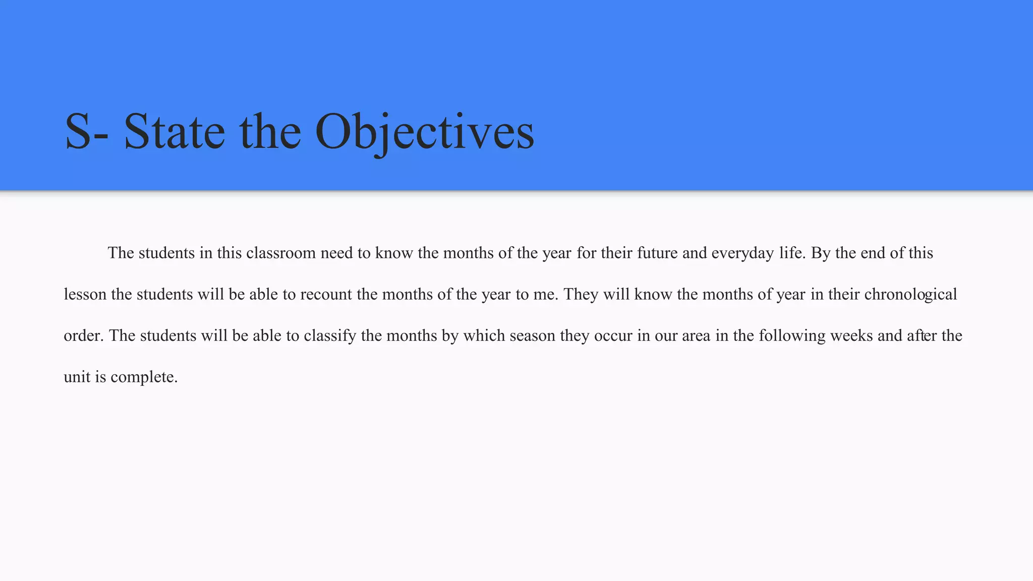 S- State the Objectives
The students in this classroom need to know the months of the year for their future and everyday life. By the end of this
lesson the students will be able to recount the months of the year to me. They will know the months of year in their chronological
order. The students will be able to classify the months by which season they occur in our area in the following weeks and after the
unit is complete.
 