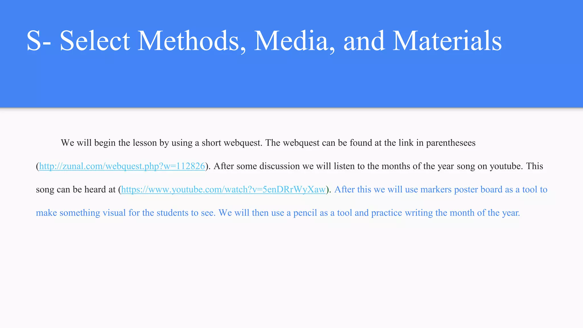 S- Select Methods, Media, and Materials
We will begin the lesson by using a short webquest. The webquest can be found at the link in parenthesees
(http://zunal.com/webquest.php?w=112826). After some discussion we will listen to the months of the year song on youtube. This
song can be heard at (https://www.youtube.com/watch?v=5enDRrWyXaw). After this we will use markers poster board as a tool to
make something visual for the students to see. We will then use a pencil as a tool and practice writing the month of the year.
 