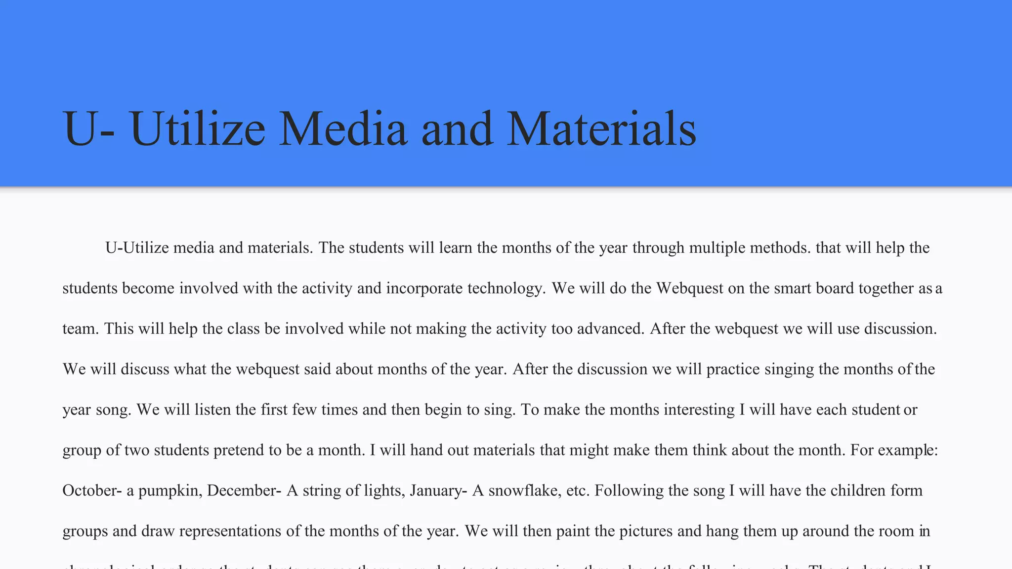 U- Utilize Media and Materials
U-Utilize media and materials. The students will learn the months of the year through multiple methods. that will help the
students become involved with the activity and incorporate technology. We will do the Webquest on the smart board together as a
team. This will help the class be involved while not making the activity too advanced. After the webquest we will use discussion.
We will discuss what the webquest said about months of the year. After the discussion we will practice singing the months of the
year song. We will listen the first few times and then begin to sing. To make the months interesting I will have each student or
group of two students pretend to be a month. I will hand out materials that might make them think about the month. For example:
October- a pumpkin, December- A string of lights, January- A snowflake, etc. Following the song I will have the children form
groups and draw representations of the months of the year. We will then paint the pictures and hang them up around the room in
 