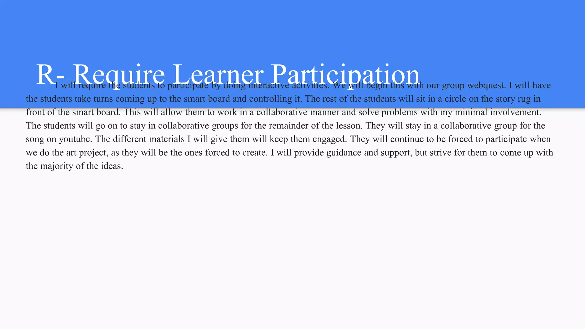 R- Require Learner ParticipationI will require the students to participate by doing interactive activities. We will begin this with our group webquest. I will have
the students take turns coming up to the smart board and controlling it. The rest of the students will sit in a circle on the story rug in
front of the smart board. This will allow them to work in a collaborative manner and solve problems with my minimal involvement.
The students will go on to stay in collaborative groups for the remainder of the lesson. They will stay in a collaborative group for the
song on youtube. The different materials I will give them will keep them engaged. They will continue to be forced to participate when
we do the art project, as they will be the ones forced to create. I will provide guidance and support, but strive for them to come up with
the majority of the ideas.
 