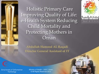 Holistic Primary Care
Improving Quality of Life:
e-Health System Reducing
Child Mortality and
Protecting Mothers in
Oman
Abdullah Hamood AL Raqadi
Director General Assistant of IT
Ministry of Health – DGIT, Oman
© All Rights Reserved 2013
Directorate of Information
Technology
 