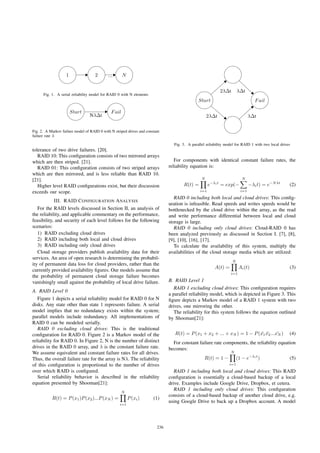 1 2 N...
Fig. 1. A serial reliability model for RAID 0 with N elements
Start Fail
NλΔt
Fig. 2. A Markov failure model of RAID 0 with N striped drives and constant
failure rate λ
tolerance of two drive failures. [20].
RAID 10: This conﬁguration consists of two mirrored arrays
which are then striped. [21].
RAID 01: This conﬁguration consists of two striped arrays
which are then mirrored, and is less reliable than RAID 10.
[21].
Higher level RAID conﬁgurations exist, but their discussion
exceeds our scope.
III. RAID CONFIGURATION ANALYSIS
For the RAID levels discussed in Section II, an analysis of
the reliability, and applicable commentary on the performance,
feasibility, and security of each level follows for the following
scenarios:
1) RAID excluding cloud drives
2) RAID including both local and cloud drives
3) RAID including only cloud drives
Cloud storage providers publish availability data for their
services. An area of open research is determining the probabil-
ity of permanent data loss for cloud providers, rather than the
currently provided availability ﬁgures. Our models assume that
the probability of permanent cloud storage failure becomes
vanishingly small against the probability of local drive failure.
A. RAID Level 0
Figure 1 depicts a serial reliability model for RAID 0 for N
disks. Any state other than state 1 represents failure. A serial
model implies that no redundancy exists within the system;
parallel models include redundancy. All implementations of
RAID 0 can be modeled serially.
RAID 0 excluding cloud drives: This is the traditional
conﬁguration for RAID 0. Figure 2 is a Markov model of the
reliability for RAID 0. In Figure 2, N is the number of distinct
drives in the RAID 0 array, and λ is the constant failure rate.
We assume equivalent and constant failure rates for all drives.
Thus, the overall failure rate for the array is Nλ. The reliability
of this conﬁguration is proportional to the number of drives
over which RAID is conﬁgured.
Serial reliability behavior is described in the reliability
equation presented by Shooman[21]:
R(t) = P(x1)P(x2)...P(xN ) =
N
i=1
P(xi) (1)
Start Fail
2λΔt
2λΔt λΔt
λΔt
Fig. 3. A parallel reliability model for RAID 1 with two local drives
For components with identical constant failure rates, the
reliability equation is:
R(t) =
N
i=1
e−λit
= exp(−
N
i=1
−λit) = e−Nλt
(2)
RAID 0 including both local and cloud drives: This conﬁg-
uration is infeasible. Read speeds and writes speeds would be
bottlenecked by the cloud drive within the array, as the read
and write performance differential between local and cloud
storage is large.
RAID 0 including only cloud drives: Cloud-RAID 0 has
been analyzed previously as discussed in Section I. [7], [8],
[9], [10], [16], [17].
To calculate the availability of this system, multiply the
availabilities of the cloud storage media which are utilized:
A(t) =
N
i=1
Ai(t) (3)
B. RAID Level 1
RAID 1 excluding cloud drives: This conﬁguration requires
a parallel reliability model, which is depicted in Figure 3. This
ﬁgure depicts a Markov model of a RAID 1 system with two
drives, one mirroring the other.
The reliability for this system follows the equation outlined
by Shooman[21]:
R(t) = P(x1 + x2 + ... + xN ) = 1 − P( ¯x1 ¯x2... ¯xN ) (4)
For constant failure rate components, the reliability equation
becomes:
R(t) = 1 −
N
i=1
(1 − e−λit
) (5)
RAID 1 including both local and cloud drives: This RAID
conﬁguration is essentially a cloud-based backup of a local
drive. Examples include Google Drive, Dropbox, et cetera.
RAID 1 including only cloud drives: This conﬁguration
consists of a cloud-based backup of another cloud drive, e.g.
using Google Drive to back up a Dropbox account. A model
236
 