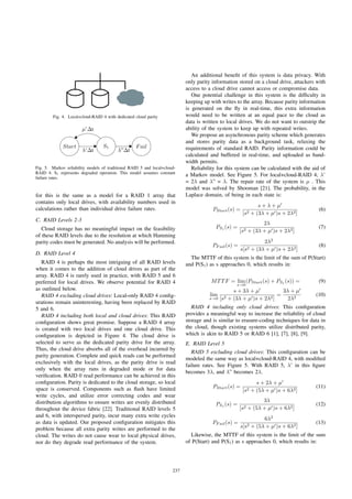 Fig. 4. Local+cloud-RAID 4 with dedicated cloud parity
Start S1 Fail
λ”Δt
μ’Δt
λ’Δt
Fig. 5. Markov reliability models of traditional RAID 5 and local+cloud-
RAID 4. S1 represents degraded operation. This model assumes constant
failure rates.
for this is the same as a model for a RAID 1 array that
contains only local drives, with availability numbers used in
calculations rather than individual drive failure rates.
C. RAID Levels 2-3
Cloud storage has no meaningful impact on the feasibility
of these RAID levels due to the resolution at which Hamming
parity codes must be generated. No analysis will be performed.
D. RAID Level 4
RAID 4 is perhaps the most intriguing of all RAID levels
when it comes to the addition of cloud drives as part of the
array. RAID 4 is rarely used in practice, with RAID 5 and 6
preferred for local drives. We observe potential for RAID 4
as outlined below.
RAID 4 excluding cloud drives: Local-only RAID 4 conﬁg-
urations remain uninteresting, having been replaced by RAID
5 and 6.
RAID 4 including both local and cloud drives: This RAID
conﬁguration shows great promise. Suppose a RAID 4 array
is created with two local drives and one cloud drive. This
conﬁguration is depicted in Figure 4. The cloud drive is
selected to serve as the dedicated parity drive for the array.
Thus, the cloud drive absorbs all of the overhead incurred by
parity generation. Complete and quick reads can be performed
exclusively with the local drives, as the parity drive is read
only when the array runs in degraded mode or for data
veriﬁcation. RAID 0 read performance can be achieved in this
conﬁguration. Parity is dedicated to the cloud storage, so local
space is conserved. Components such as ﬂash have limited
write cycles, and utilize error correcting codes and wear
distribution algorithms to ensure writes are evenly distributed
throughout the device fabric [22]. Traditional RAID levels 5
and 6, with interspersed parity, incur many extra write cycles
as data is updated. Our proposed conﬁguration mitigates this
problem because all extra parity writes are performed to the
cloud. The writes do not cause wear to local physical drives,
nor do they degrade read performance of the system.
An additional beneﬁt of this system is data privacy. With
only parity information stored on a cloud drive, attackers with
access to a cloud drive cannot access or compromise data.
One potential challenge in this system is the difﬁculty in
keeping up with writes to the array. Because parity information
is generated on the ﬂy in real-time, this extra information
would need to be written at an equal pace to the cloud as
data is written to local drives. We do not want to outstrip the
ability of the system to keep up with repeated writes.
We propose an asynchronous parity scheme which generates
and stores parity data as a background task, relaxing the
requirements of standard RAID. Parity information could be
calculated and buffered in real-time, and uploaded as band-
width permits.
Reliability for this system can be calculated with the aid of
a Markov model. See Figure 5. For local+cloud-RAID 4, λ’
= 2λ and λ” = λ. The repair rate of the system is μ . This
model was solved by Shooman [21]. The probability, in the
Laplace domain, of being in each state is:
PStart(s) =
s + λ + μ
[s2 + (3λ + μ )s + 2λ2]
(6)
PS1
(s) =
2λ
[s2 + (3λ + μ )s + 2λ2]
(7)
PF ail(s) =
2λ2
s[s2 + (3λ + μ )s + 2λ2]
(8)
The MTTF of this system is the limit of the sum of P(Start)
and P(S1) as s approaches 0, which results in:
MTTF = lim
s→0
(PStart(s) + PS1
(s)) = (9)
lim
s→0
s + 3λ + μ
[s2 + (3λ + μ )s + 2λ2]
=
3λ + μ
2λ2
(10)
RAID 4 including only cloud drives: This conﬁguration
provides a meaningful way to increase the reliability of cloud
storage and is similar to erasure-coding techniques for data in
the cloud, though existing systems utilize distributed parity,
which is akin to RAID 5 or RAID 6 [1], [7], [8], [9].
E. RAID Level 5
RAID 5 excluding cloud drives: This conﬁguration can be
modeled the same way as local+cloud-RAID 4, with modiﬁed
failure rates. See Figure 5. With RAID 5, λ’ in this ﬁgure
becomes 3λ, and λ” becomes 2λ.
PStart(s) =
s + 2λ + μ
[s2 + (5λ + μ )s + 6λ2]
(11)
PS1
(s) =
3λ
[s2 + (5λ + μ )s + 6λ2]
(12)
PF ail(s) =
6λ2
s[s2 + (5λ + μ )s + 6λ2]
(13)
Likewise, the MTTF of this system is the limit of the sum
of P(Start) and P(S1) as s approaches 0, which results in:
237
 