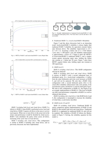 0 500 1000 1500 2000 2500 3000
10
1
10
2
10
3
10
4
10
5
10
6
10
7
MTTF of Traditional RAID 5, Local+Cloud−RAID 4, and Simplex System vs. Repair Rate
Repairs per Year
MTTFinYears(With1/50failures/year)
RAID 5
RAID 4
Simplex
Fig. 6. MTTF of RAID 5 and local+cloud-RAID 4 versus Repair Rate
0 0.1 0.2 0.3 0.4 0.5 0.6 0.7 0.8 0.9 1
10
0
10
2
10
4
10
6
10
8
10
10
10
12
MTTF of Traditional RAID 5, Local+Cloud−RAID 4, and Simplex System vs. Failure Rate
Failure Rate per Year
MTTFinYears(RepairRate=100Repairs/Year)
RAID 5
RAID 4
Simplex
Fig. 7. MTTF of RAID 5 and local+cloud-RAID 4 versus Failure Rate
MTTF =
5λ + μ
6λ2
(14)
RAID 5 including both local and cloud drives: RAID 5 is
inferior to RAID 4 when RAID is performed across local and
cloud drives. RAID 5 requires all drives in the array to service
read requests. When one or more drives in the array exist in the
cloud, read performance would be throttled by cloud access.
RAID 5 also distributes the parity writes across all drives,
increasing write cycle wear on local devices.
RAID 5 including only cloud drives: This conﬁguration
is similar to RAID 4 including only cloud drives, and as
previously discussed, has been implemented.
Fig. 8. Example implementation of proposed local+cloud-RAID 4.5 with
two dedicated cloud parity drives. Two local drives can fail and data is still
recoverable.
F. Traditional RAID 5 vs. local+cloud-RAID 4 Reliability
Figure 5 and the above discussion lead to an interesting
result: local+cloud-RAID 4 reliability is always higher than
traditional RAID 5 reliability for equivalent constant failure
rates between drives. The reliability improvement is (3λ /
2) / (5λ / 2). Assuming a failure rate of λ = 0.02 failures
/ year, and μ = 100 repairs / year, the reliability improvement
is approximately a factor of 3. Figure 6 plots the MTTF’s
of local+cloud-RAID 4, traditional RAID 5, and a simplex
system against increasing repair rates, holding the failure
rate constant at 1 failure per 50 years. Figure 7 plots these
MTTF’s against failure rates, holding repair rate constant at
100 repairs/year.
G. RAID Level 6
RAID 6 excluding cloud drives: This RAID conﬁguration
will not be analyzed.
RAID 6 including both local and cloud drives: RAID
6 consists of RAID 5 with a second orthogonal layer of
distributed parity. In a local+cloud conﬁguration, it suffers
from the same bottlenecks and write cycle increases as RAID
5, and will not be analyzed. We note that a RAID 4-like
conﬁguration with a second dedicated parity drive in the
cloud offers reliability enhancement with a low penalty, if the
asynchronous parity mechanism is used for both parity layers.
We refer to this conﬁguration as RAID 4.5. See Figure 8 for
an example implementation of RAID 4.5. This level of RAID
can offer read performance comparable to RAID 0, as well as
enhanced data privacy.
RAID 6 including only cloud drives: Like RAID levels 4 and
5, this conﬁguration is meaningful to increase the reliability
of cloud data, as previously described.
H. RAID Levels 10 and 01
RAID 10 excluding cloud drives: Traditional RAID 10
merits comparison against implementations of RAID 10 and
RAID 01 that include both local and cloud drives. Traditional
RAID 01 is supplanted by traditional RAID 10, and will not
be modeled. The reliability of RAID 10 follows the Markov
model in Figure 9. Solving, the reliability equation for this
model is:
P(s) =
22λ2
+ 9λs + 7λμ + s2
+ 2μs + μ2
24λ3 + (26s + 4μ)λ2 + s(9s + 7μ)λ + s(s + μ)2
(15)
238
 