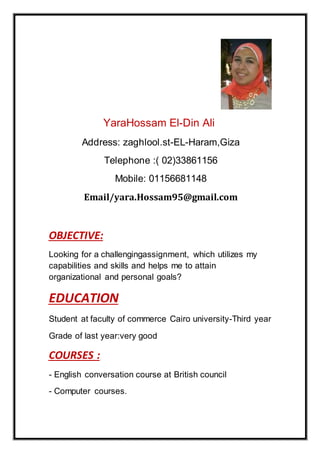 YaraHossam El-Din Ali
Address: zaghlool.st-EL-Haram,Giza
Telephone :( 02)33861156
Mobile: 01156681148
yara.Hossam95@gmail.comEmail/
OBJECTIVE:
Looking for a challengingassignment, which utilizes my
capabilities and skills and helps me to attain
organizational and personal goals?
ATIONEDUC
Student at faculty of commerce Cairo university-Third year
Grade of last year:very good
COURSES :
- English conversation course at British council
- Computer courses.
 