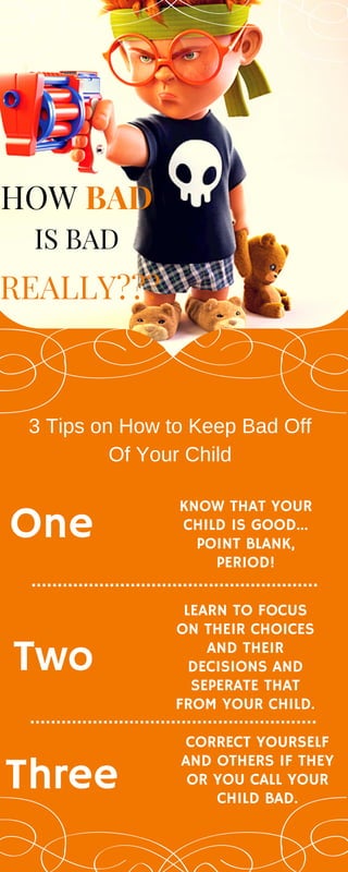 HOW BAD
One
KNOW THAT YOUR
CHILD IS GOOD...
POINT BLANK,
PERIOD!
Two
LEARN TO FOCUS
ON THEIR CHOICES
AND THEIR
DECISIONS AND
SEPERATE THAT
FROM YOUR CHILD.
Three
CORRECT YOURSELF
AND OTHERS IF THEY
OR YOU CALL YOUR
CHILD BAD.
REALLY???
IS BAD
3 Tips on How to Keep Bad Off
Of Your Child
 