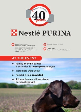 Oleson Park
Oleson Park Avenue, Fort Dodge, IA
Event: 10 am to 2 pm
Employee Guided Factory Tour
(open to employee families | meet at
nestlé purina): 10 to 10:30 am
Incredible Dog Show: 11 am & 1 pm
Lunch: 11 to 1 pm
Nestlé PURINA
40
N
FORT DODGE, IA
Family friendly games
& activities for everyone to enjoy
Incredible Dog Show
Food & Drink provided
All employees will receive a
personalized gift
Saturday August 22, 201522
AT THE EVENT:
»
»
»
»
N
estlé PURI
NA
years
 