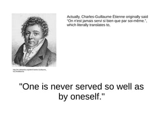 Actually, Charles-Guillaume Étienne originally said
“On n'est jamais servi si bien que par soi-même.”,
which literally tra...