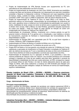 • Projeto de Implementação de VPN Remote Access com equipamentos da F5, com
redundância em dois datacenters nos EUA e Europa;
• Projeto de Implementação de Acelerador de Links Cisco WAAS, ferramenta que possibilitou
o acesso das filiais aos servidores do Datacenter com desempenho de rede local, possibilitou
consolidar o fileserver no Datacenter e eliminar 10 fileservers com suas respectivas rotinas
de backup, mídias, custódia de mídias, contratos de manutenção de Hardware e Software,
consolidar o ERP Totvs Logix e o WMS no Datacenter, além de reduzir despesas de link;
• Projeto de Implementação de Telefonia IP Cisco no Head Office e em todas as filiais,
garantindo melhora na comunicação, implementação de funcionalidades de conference call
sem custo, aparelhos novos e modernos com funcionalidade de autenticação com usuário e
senha, mobilidade de ramal, acesso do ramal via Iphone para os gestores em qualquer filial
no Brasil, EUA, Europa, ASIA e México via rede Wireless, garantindo reduções expressivas
de custos com ligação – Parte do Projeto foi paga através da redução de custos com
renegociação dos contratos de Telefonia Fixa, Móvel e SIP;
• Implementação de virtualização VMWare, incialmente com a licença gratuita na qual foi
possível mostrar a Diretoria de TI os ganhos com a virtualização, o que viabilizou a compra
do licenciamento, expansão do Hardware e implementação das funcionalidades de Alta
Disponibilidade e Cluster;
• Implementação do Storage EMC com capacidade para 24 TB, na qual foram migrados o
Vmware, FileServer, ERP e Databases Informix;
• Implementação da Política de Backup e Custódia de Mídias com a Iron Moutain;
• Padronização da documentação de TI e diretórios de acordo com a ITIL;
• Projeto RFP de Dados e Voz que garantiu uma redução de custos de 1,6 Milhões em 3 anos,
viabilizando a aprovação do investimento no Projeto Colocation e ampliação da Telefonia IP,
além da melhora dos serviços de TI com a redundância de todos os links como Embratel por
meios físicos distintos em todas as localidades e aumento das capacidades dos links;
• Implementação de Indicadores de TI e aplicação de PDCA, o que possibilitou o foco nos
maiores problemas de Telecom e EDI, em Telecom, com reuniões periódicas com a Embratel
consegui a migração de 6 links de par metálico para fibra ótica, garantindo o aumento da
disponibilidade e estabilidade dos links sem custos adicionais, em EDI, conseguimos mapear
as principais falhas do lado Penske e do lado do cliente elaborando planos de ação para
mitigar as falhas, além disso realizamos a mudança da VAN Embratel para Neogrid com
redução dos custos de Byte trafegado e adição de melhorias em termos de implementação,
suporte e rastreabilidade;
Penske Logistics do Brasil LTDA – (02/2004 – 08/2009) – Empresa americana,
atuando no Brasil com Logistica, Transporte e Gerenciamento da Cadeia de
Suprimentos de montadoras com faturamento de US$ 230 Milhões e 2800
funcionários
Cargo : Administrador de Redes
Principais responsabilidades:
Suporte a usuários de informática, operação de servidores com sistema operacional HPUX e
administração de servidores Debian Linux, desenvolvimento de controles de equipamentos de
informática, desenvolvimento de etiquetas e controle de backup, scripts Batch e Shell script.
Administração de compartilhamentos, políticas de segurança, desenvolvimento de sistemas de
identificação para fitas de backup e coletores de dados.
Documentação dos processos e procedimentos de informática.
Industrias Fernandez (Ifer) – (08/2001 – 02/2004) – Indústria Metalúrgica brasileira
com faturamento R$ 140 milhões e 1400 funcionários.
 
