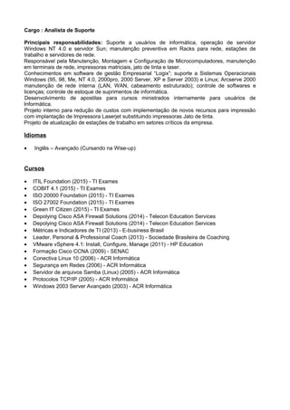 Cargo : Analista de Suporte
Principais responsabilidades: Suporte a usuários de informática, operação de servidor
Windows NT 4.0 e servidor Sun; manutenção preventiva em Racks para rede, estações de
trabalho e servidores de rede.
Responsável pela Manutenção, Montagem e Configuração de Microcomputadores, manutenção
em terminais de rede, impressoras matriciais, jato de tinta e laser.
Conhecimentos em software de gestão Empresarial “Logix”; suporte a Sistemas Operacionais
Windows (95, 98, Me, NT 4.0, 2000pro, 2000 Server, XP e Server 2003) e Linux; Arcserve 2000
manutenção de rede interna (LAN, WAN, cabeamento estruturado); controle de softwares e
licenças; controle de estoque de suprimentos de informática.
Desenvolvimento de apostilas para cursos ministrados internamente para usuários de
Informática.
Projeto interno para redução de custos com implementação de novos recursos para impressão
com implantação de Impressora Laserjet substituindo impressoras Jato de tinta.
Projeto de atualização de estações de trabalho em setores críticos da empresa.
Idiomas
• Inglês – Avançado (Cursando na Wise-up)
Cursos
• ITIL Foundation (2015) - TI Exames
• COBIT 4.1 (2015) - TI Exames
• ISO 20000 Foundation (2015) - TI Exames
• ISO 27002 Foundation (2015) - TI Exames
• Green IT Citizen (2015) - TI Exames
• Depolying Cisco ASA Firewall Solutions (2014) - Telecon Education Services
• Depolying Cisco ASA Firewall Solutions (2014) - Telecon Education Services
• Métricas e Indicadores de TI (2013) - E-business Brasil
• Leader, Personal & Professional Coach (2013) - Sociedade Brasileira de Coaching
• VMware vSphere 4.1: Install, Configure, Manage (2011) - HP Education
• Formação Cisco CCNA (2009) - SENAC
• Conectiva Linux 10 (2006) - ACR Informática
• Segurança em Redes (2006) - ACR Informática
• Servidor de arquivos Samba (Linux) (2005) - ACR Informática
• Protocolos TCP/IP (2005) - ACR Informática
• Windows 2003 Server Avançado (2003) - ACR Informática
 