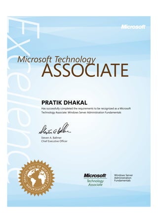 Steven A. Ballmer
Chief Executive Ofﬁcer
ExcellenceExcellenceExcellence
ASSOCIATE
Microsoft Technology
OFFICIAL
SEAL OF M
ICROSOFTC
ERTIFICATIO
N
PRATIK DHAKAL
Has successfully completed the requirements to be recognized as a Microsoft
Technology Associate: Windows Server Administration Fundamentals
Windows Server
Administration
Fundamentals
 