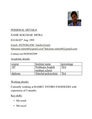 PERSONAL DETAILS:
NAME-SUKUMAR MITRA
D.O.B-03rd
Aug 1993
Email- HYPERLINK "mailto:Email-
Sukumar.mitra60@gmail.com"Sukumar.mitra60@gmail.com
Contact no-9438382509
Academic details:
course Institute name percentage
10th
Prabhujee English
medium school
70.6
diploma Nilachal polytechnic 70.6
Working details:
Currently working at RAMKY ENVIRO ENGINEERS with
experience of 5 months.
Key skills:
• Ms-word
• Ms-excel
 