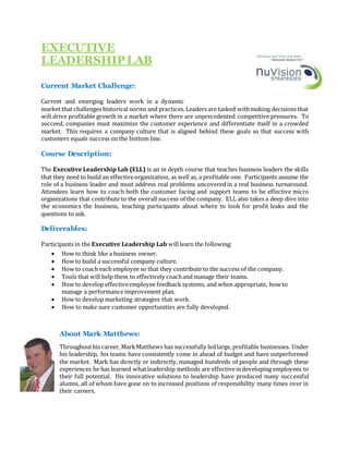 EXECUTIVE
LEADERSHIPLAB
Current Market Challenge:
Current and emerging leaders work in a dynamic
market that challenges historical norms and practices. Leaders are tasked withmaking decisions that
will drive profitable growth in a market where there are unprecedented competitive pressures. To
succeed, companies must maximize the customer experience and differentiate itself in a crowded
market. This requires a company culture that is aligned behind these goals so that success with
customers equals success on the bottom line.
Course Description:
The Executive Leadership Lab (ELL) is an in depth course that teaches business leaders the skills
that they need to build an effectiveorganization, as well as, a profitable one. Participants assume the
role of a business leader and must address real problems uncovered in a real business turnaround.
Attendees learn how to coach both the customer facing and support teams to be effective micro
organizations that contribute to the overall success of the company. ELL also takes a deep dive into
the economics the business, teaching participants about where to look for profit leaks and the
questions to ask.
Deliverables:
Participants in the Executive Leadership Lab will learn the following:
 How to think like a business owner.
 How to build a successful company culture.
 How to coach each employee so that they contribute to the success of the company.
 Tools that will help them to effectively coachand manage their teams.
 How to develop effectiveemployee feedback systems, and when appropriate, how to
manage a performance improvement plan.
 How to develop marketing strategies that work.
 How to make sure customer opportunities are fully developed.
About Mark Matthews:
Throughouthis career, MarkMatthews has successfully ledlarge, profitable businesses. Under
his leadership, his teams have consistently come in ahead of budget and have outperformed
the market. Mark has directly or indirectly, managed hundreds of people and through these
experiences he has learned whatleadership methods are effectiveindeveloping employees to
their full potential. His innovative solutions to leadership have produced many successful
alumni, all of whom have gone on to increased positions of responsibility many times over in
their careers.
Sales Ce
rtificate Program
 