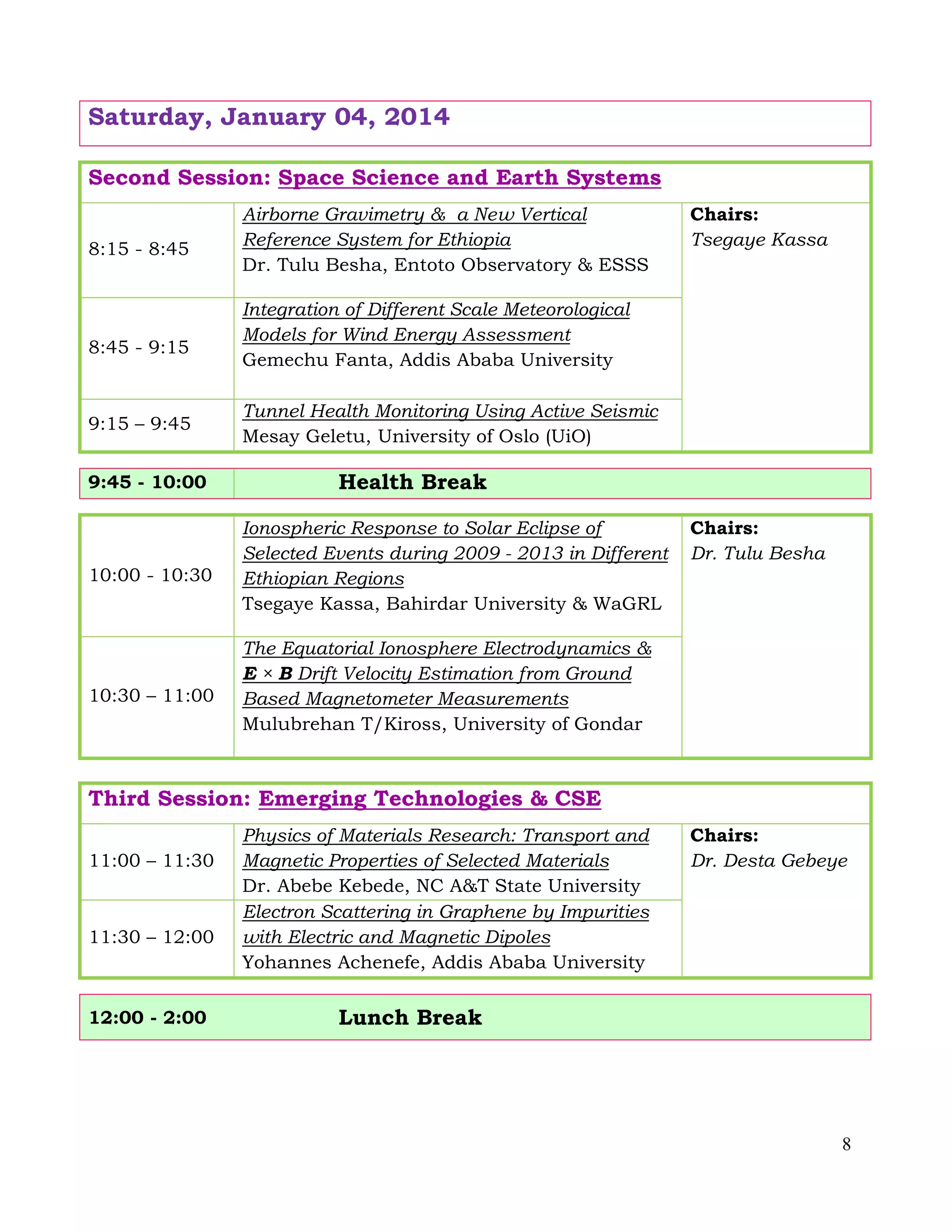 8
Saturday, January 04, 2014
Second Session: Space Science and Earth Systems
8:15 - 8:45
Airborne Gravimetry & a New Vertical
Reference System for Ethiopia
Dr. Tulu Besha, Entoto Observatory & ESSS
Chairs:
Tsegaye Kassa
8:45 - 9:15
Integration of Different Scale Meteorological
Models for Wind Energy Assessment
Gemechu Fanta, Addis Ababa University
9:15 – 9:45
Tunnel Health Monitoring Using Active Seismic
Mesay Geletu, University of Oslo (UiO)
9:45 - 10:00 Health Break
10:00 - 10:30
Ionospheric Response to Solar Eclipse of
Selected Events during 2009 - 2013 in Different
Ethiopian Regions
Tsegaye Kassa, Bahirdar University & WaGRL
Chairs:
Dr. Tulu Besha
10:30 – 11:00
The Equatorial Ionosphere Electrodynamics &
E × B Drift Velocity Estimation from Ground
Based Magnetometer Measurements
Mulubrehan T/Kiross, University of Gondar
Third Session: Emerging Technologies & CSE
11:00 – 11:30
Physics of Materials Research: Transport and
Magnetic Properties of Selected Materials
Dr. Abebe Kebede, NC A&T State University
Chairs:
Dr. Desta Gebeye
11:30 – 12:00
Electron Scattering in Graphene by Impurities
with Electric and Magnetic Dipoles
Yohannes Achenefe, Addis Ababa University
12:00 - 2:00 Lunch Break
 