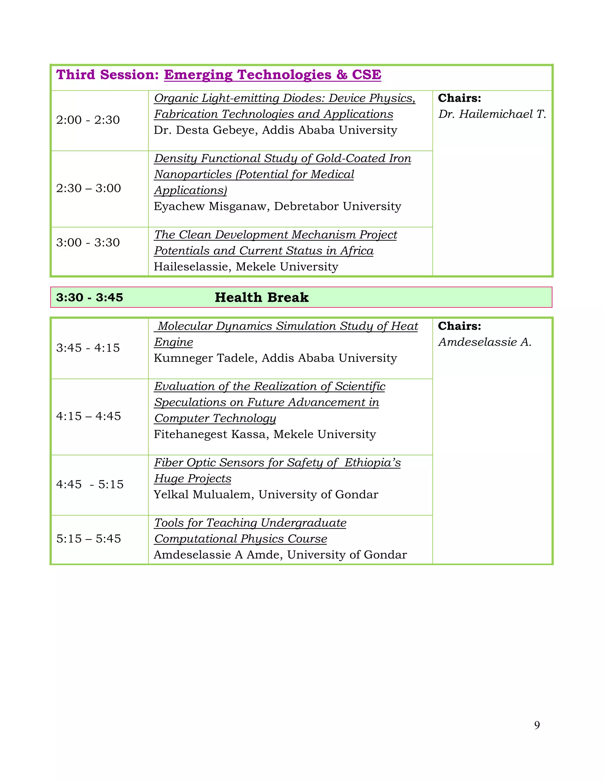 9
Third Session: Emerging Technologies & CSE
2:00 - 2:30
Organic Light-emitting Diodes: Device Physics,
Fabrication Technologies and Applications
Dr. Desta Gebeye, Addis Ababa University
Chairs:
Dr. Hailemichael T.
2:30 – 3:00
Density Functional Study of Gold-Coated Iron
Nanoparticles (Potential for Medical
Applications)
Eyachew Misganaw, Debretabor University
3:00 - 3:30
The Clean Development Mechanism Project
Potentials and Current Status in Africa
Haileselassie, Mekele University
3:30 - 3:45 Health Break
3:45 - 4:15
Molecular Dynamics Simulation Study of Heat
Engine
Kumneger Tadele, Addis Ababa University
Chairs:
Amdeselassie A.
4:15 – 4:45
Evaluation of the Realization of Scientific
Speculations on Future Advancement in
Computer Technology
Fitehanegest Kassa, Mekele University
4:45 - 5:15
Fiber Optic Sensors for Safety of Ethiopia’s
Huge Projects
Yelkal Mulualem, University of Gondar
5:15 – 5:45
Tools for Teaching Undergraduate
Computational Physics Course
Amdeselassie A Amde, University of Gondar
 