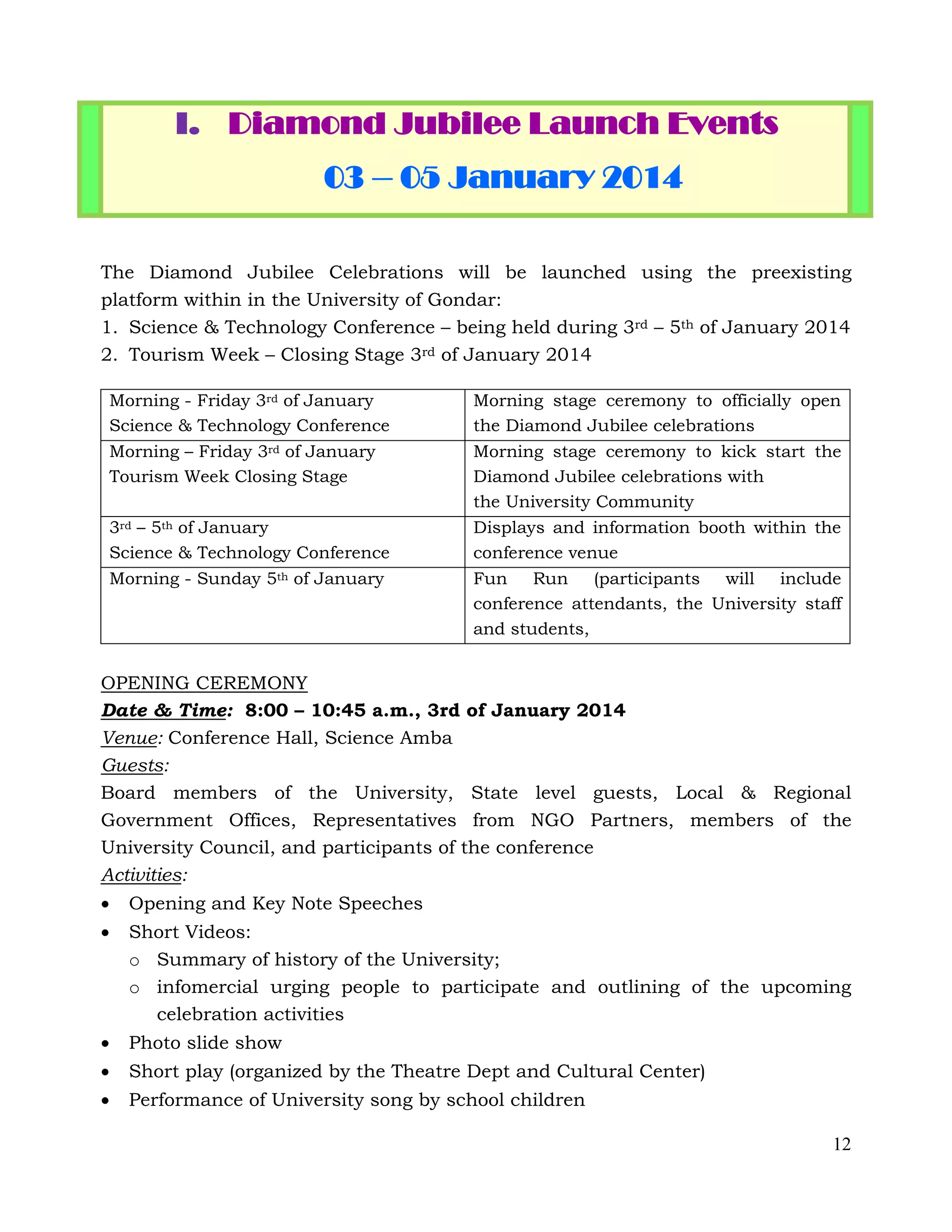 12
I. Diamond Jubilee Launch Events
03 – 05 January 2014
The Diamond Jubilee Celebrations will be launched using the preexisting
platform within in the University of Gondar:
1. Science & Technology Conference – being held during 3rd – 5th of January 2014
2. Tourism Week – Closing Stage 3rd of January 2014
Morning - Friday 3rd of January
Science & Technology Conference
Morning stage ceremony to officially open
the Diamond Jubilee celebrations
Morning – Friday 3rd of January
Tourism Week Closing Stage
Morning stage ceremony to kick start the
Diamond Jubilee celebrations with
the University Community
3rd – 5th of January
Science & Technology Conference
Displays and information booth within the
conference venue
Morning - Sunday 5th of January Fun Run (participants will include
conference attendants, the University staff
and students,
OPENING CEREMONY
Date & Time: 8:00 – 10:45 a.m., 3rd of January 2014
Venue: Conference Hall, Science Amba
Guests:
Board members of the University, State level guests, Local & Regional
Government Offices, Representatives from NGO Partners, members of the
University Council, and participants of the conference
Activities:
 Opening and Key Note Speeches
 Short Videos:
o Summary of history of the University;
o infomercial urging people to participate and outlining of the upcoming
celebration activities
 Photo slide show
 Short play (organized by the Theatre Dept and Cultural Center)
 Performance of University song by school children
 