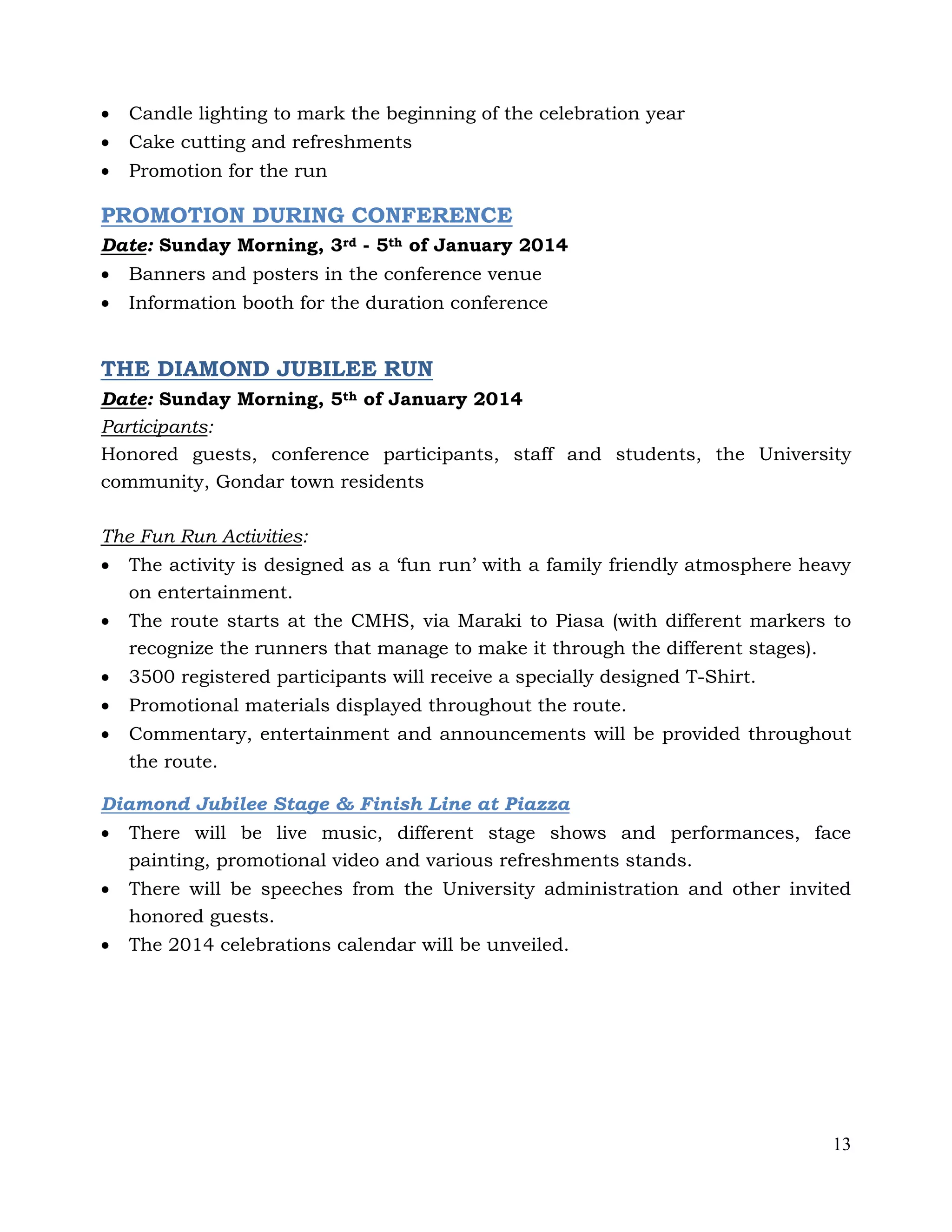 13
 Candle lighting to mark the beginning of the celebration year
 Cake cutting and refreshments
 Promotion for the run
PROMOTION DURING CONFERENCE
Date: Sunday Morning, 3rd - 5th of January 2014
 Banners and posters in the conference venue
 Information booth for the duration conference
THE DIAMOND JUBILEE RUN
Date: Sunday Morning, 5th of January 2014
Participants:
Honored guests, conference participants, staff and students, the University
community, Gondar town residents
The Fun Run Activities:
 The activity is designed as a ‘fun run’ with a family friendly atmosphere heavy
on entertainment.
 The route starts at the CMHS, via Maraki to Piasa (with different markers to
recognize the runners that manage to make it through the different stages).
 3500 registered participants will receive a specially designed T-Shirt.
 Promotional materials displayed throughout the route.
 Commentary, entertainment and announcements will be provided throughout
the route.
Diamond Jubilee Stage & Finish Line at Piazza
 There will be live music, different stage shows and performances, face
painting, promotional video and various refreshments stands.
 There will be speeches from the University administration and other invited
honored guests.
 The 2014 celebrations calendar will be unveiled.
 