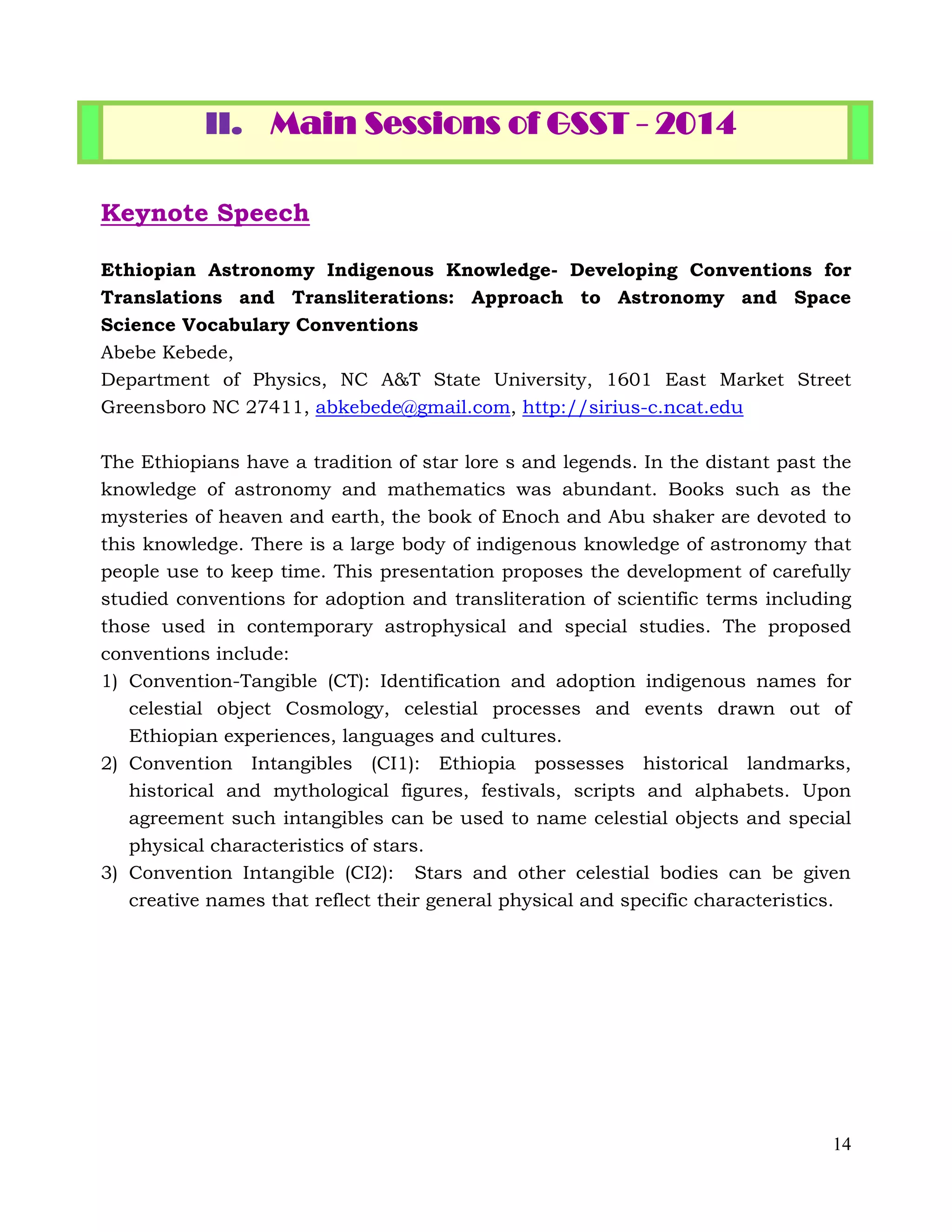 14
II. Main Sessions of GSST - 2014
Keynote Speech
Ethiopian Astronomy Indigenous Knowledge- Developing Conventions for
Translations and Transliterations: Approach to Astronomy and Space
Science Vocabulary Conventions
Abebe Kebede,
Department of Physics, NC A&T State University, 1601 East Market Street
Greensboro NC 27411, abkebede@gmail.com, http://sirius-c.ncat.edu
The Ethiopians have a tradition of star lore s and legends. In the distant past the
knowledge of astronomy and mathematics was abundant. Books such as the
mysteries of heaven and earth, the book of Enoch and Abu shaker are devoted to
this knowledge. There is a large body of indigenous knowledge of astronomy that
people use to keep time. This presentation proposes the development of carefully
studied conventions for adoption and transliteration of scientific terms including
those used in contemporary astrophysical and special studies. The proposed
conventions include:
1) Convention-Tangible (CT): Identification and adoption indigenous names for
celestial object Cosmology, celestial processes and events drawn out of
Ethiopian experiences, languages and cultures.
2) Convention Intangibles (CI1): Ethiopia possesses historical landmarks,
historical and mythological figures, festivals, scripts and alphabets. Upon
agreement such intangibles can be used to name celestial objects and special
physical characteristics of stars.
3) Convention Intangible (CI2): Stars and other celestial bodies can be given
creative names that reflect their general physical and specific characteristics.
 
