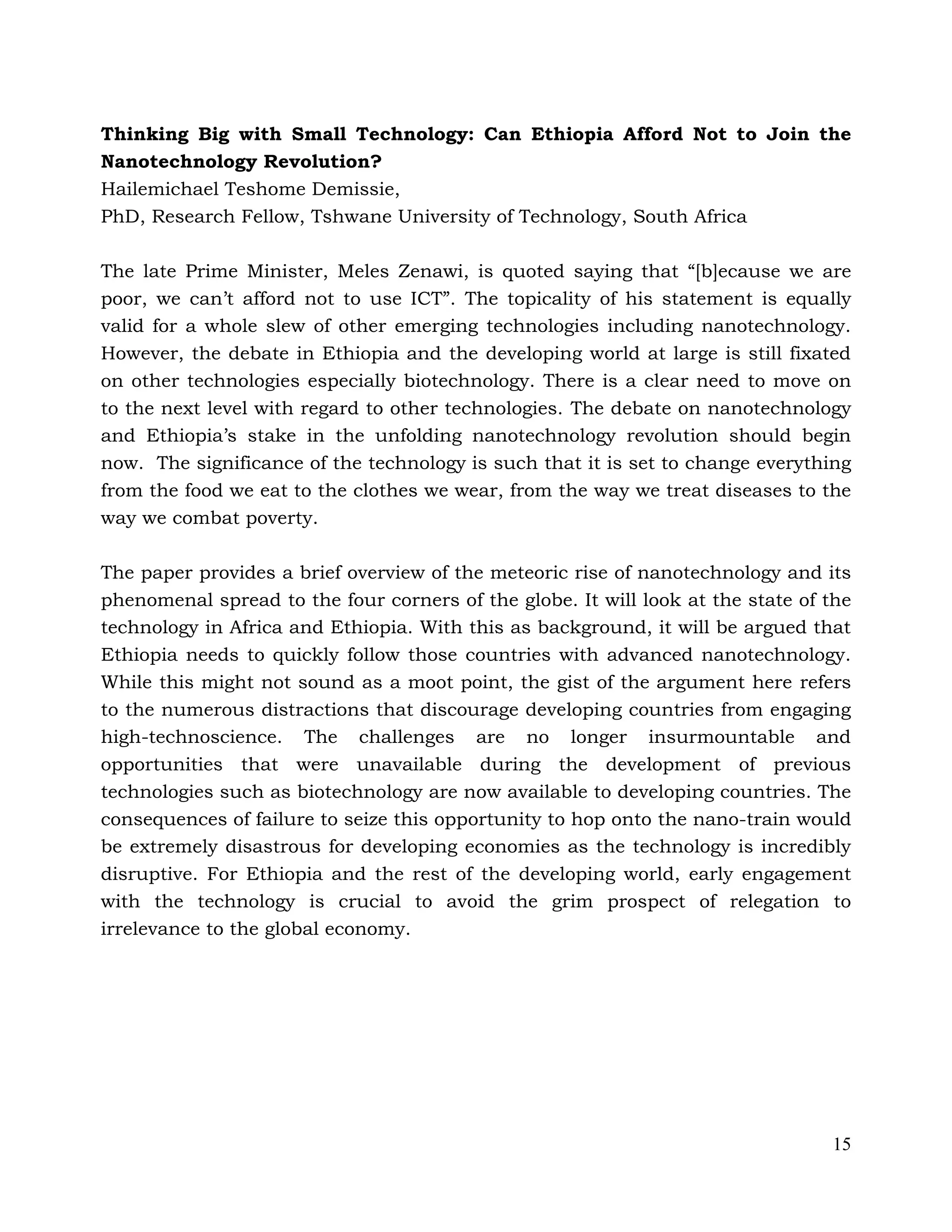 15
Thinking Big with Small Technology: Can Ethiopia Afford Not to Join the
Nanotechnology Revolution?
Hailemichael Teshome Demissie,
PhD, Research Fellow, Tshwane University of Technology, South Africa
The late Prime Minister, Meles Zenawi, is quoted saying that “[b]ecause we are
poor, we can’t afford not to use ICT”. The topicality of his statement is equally
valid for a whole slew of other emerging technologies including nanotechnology.
However, the debate in Ethiopia and the developing world at large is still fixated
on other technologies especially biotechnology. There is a clear need to move on
to the next level with regard to other technologies. The debate on nanotechnology
and Ethiopia’s stake in the unfolding nanotechnology revolution should begin
now. The significance of the technology is such that it is set to change everything
from the food we eat to the clothes we wear, from the way we treat diseases to the
way we combat poverty.
The paper provides a brief overview of the meteoric rise of nanotechnology and its
phenomenal spread to the four corners of the globe. It will look at the state of the
technology in Africa and Ethiopia. With this as background, it will be argued that
Ethiopia needs to quickly follow those countries with advanced nanotechnology.
While this might not sound as a moot point, the gist of the argument here refers
to the numerous distractions that discourage developing countries from engaging
high-technoscience. The challenges are no longer insurmountable and
opportunities that were unavailable during the development of previous
technologies such as biotechnology are now available to developing countries. The
consequences of failure to seize this opportunity to hop onto the nano-train would
be extremely disastrous for developing economies as the technology is incredibly
disruptive. For Ethiopia and the rest of the developing world, early engagement
with the technology is crucial to avoid the grim prospect of relegation to
irrelevance to the global economy.
 