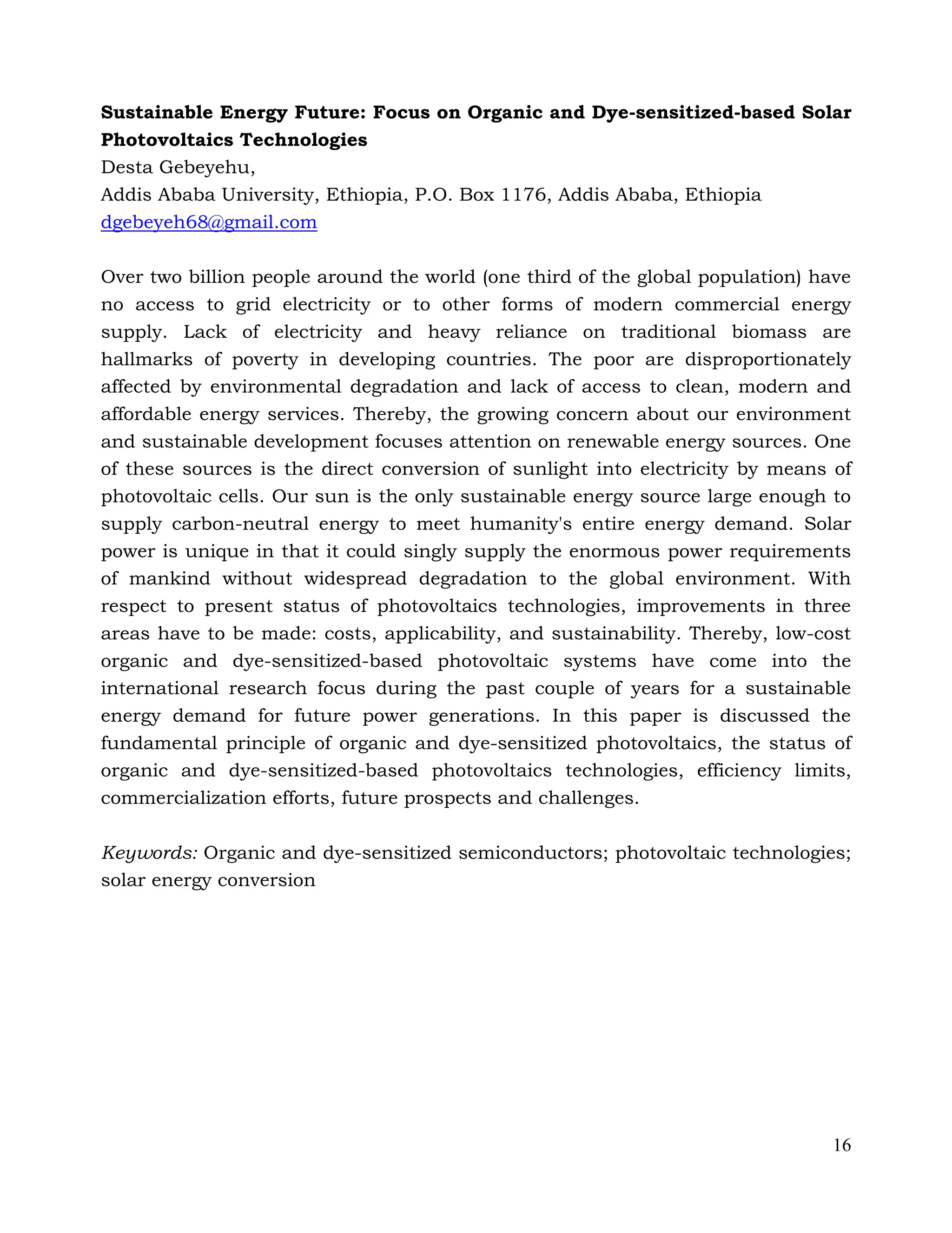 16
Sustainable Energy Future: Focus on Organic and Dye-sensitized-based Solar
Photovoltaics Technologies
Desta Gebeyehu,
Addis Ababa University, Ethiopia, P.O. Box 1176, Addis Ababa, Ethiopia
dgebeyeh68@gmail.com
Over two billion people around the world (one third of the global population) have
no access to grid electricity or to other forms of modern commercial energy
supply. Lack of electricity and heavy reliance on traditional biomass are
hallmarks of poverty in developing countries. The poor are disproportionately
affected by environmental degradation and lack of access to clean, modern and
affordable energy services. Thereby, the growing concern about our environment
and sustainable development focuses attention on renewable energy sources. One
of these sources is the direct conversion of sunlight into electricity by means of
photovoltaic cells. Our sun is the only sustainable energy source large enough to
supply carbon-neutral energy to meet humanity's entire energy demand. Solar
power is unique in that it could singly supply the enormous power requirements
of mankind without widespread degradation to the global environment. With
respect to present status of photovoltaics technologies, improvements in three
areas have to be made: costs, applicability, and sustainability. Thereby, low-cost
organic and dye-sensitized-based photovoltaic systems have come into the
international research focus during the past couple of years for a sustainable
energy demand for future power generations. In this paper is discussed the
fundamental principle of organic and dye-sensitized photovoltaics, the status of
organic and dye-sensitized-based photovoltaics technologies, efficiency limits,
commercialization efforts, future prospects and challenges.
Keywords: Organic and dye-sensitized semiconductors; photovoltaic technologies;
solar energy conversion
 