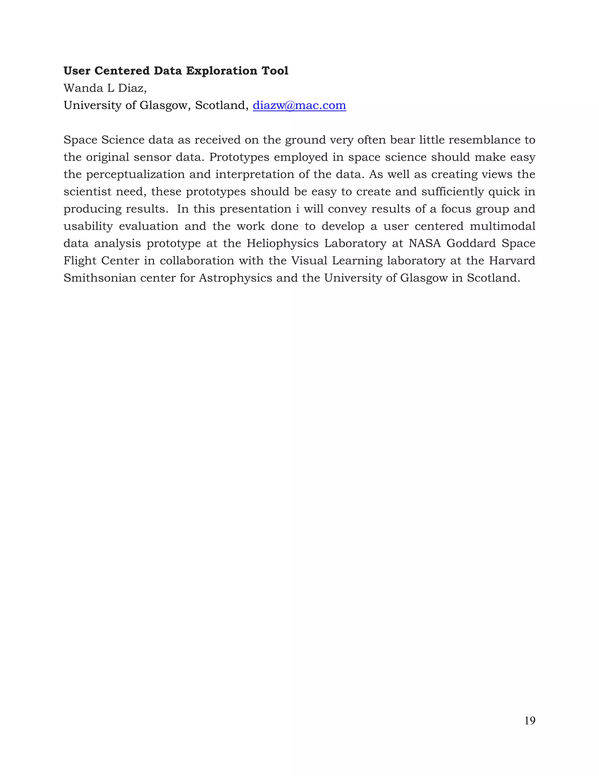 19
User Centered Data Exploration Tool
Wanda L Diaz,
University of Glasgow, Scotland, diazw@mac.com
Space Science data as received on the ground very often bear little resemblance to
the original sensor data. Prototypes employed in space science should make easy
the perceptualization and interpretation of the data. As well as creating views the
scientist need, these prototypes should be easy to create and sufficiently quick in
producing results. In this presentation i will convey results of a focus group and
usability evaluation and the work done to develop a user centered multimodal
data analysis prototype at the Heliophysics Laboratory at NASA Goddard Space
Flight Center in collaboration with the Visual Learning laboratory at the Harvard
Smithsonian center for Astrophysics and the University of Glasgow in Scotland.
 
