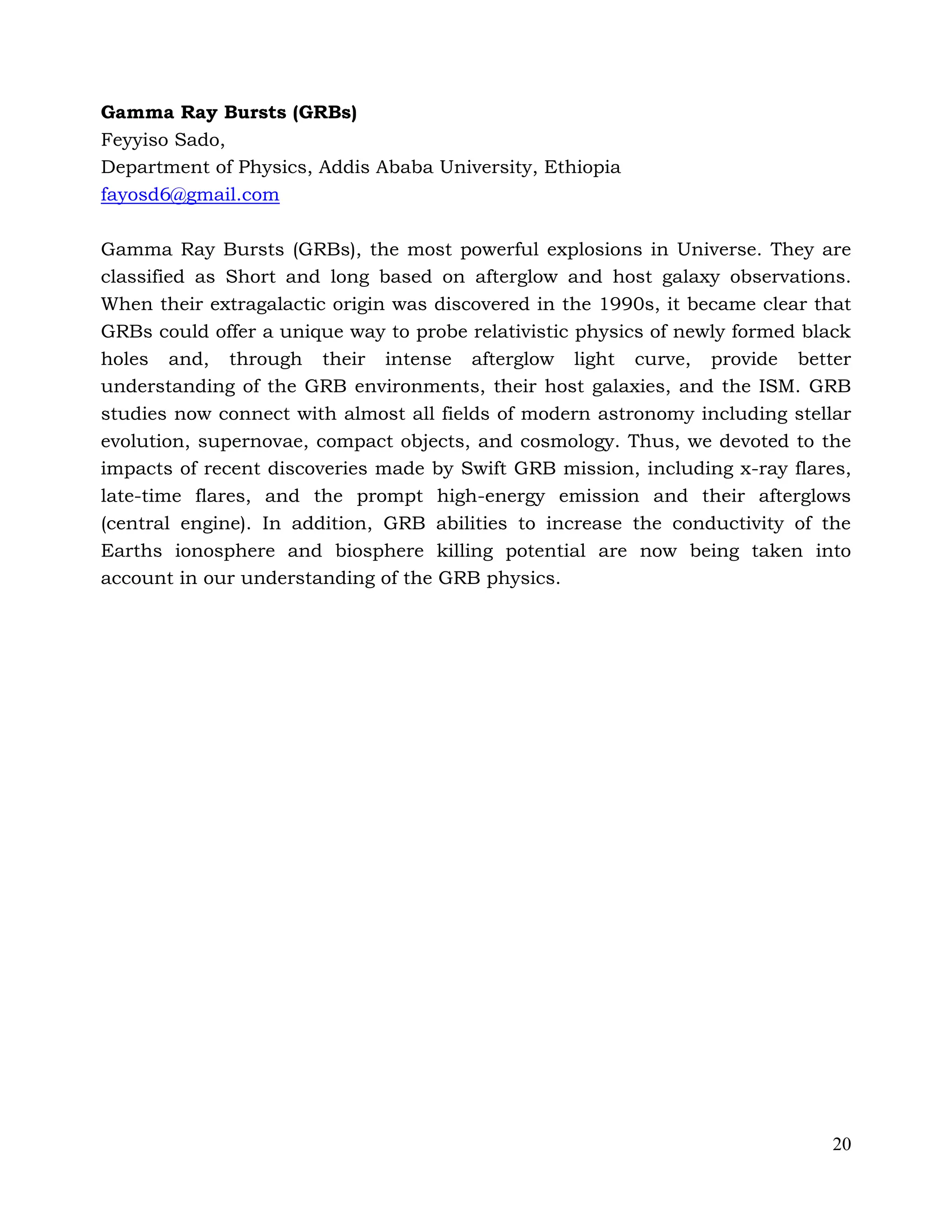 20
Gamma Ray Bursts (GRBs)
Feyyiso Sado,
Department of Physics, Addis Ababa University, Ethiopia
fayosd6@gmail.com
Gamma Ray Bursts (GRBs), the most powerful explosions in Universe. They are
classified as Short and long based on afterglow and host galaxy observations.
When their extragalactic origin was discovered in the 1990s, it became clear that
GRBs could offer a unique way to probe relativistic physics of newly formed black
holes and, through their intense afterglow light curve, provide better
understanding of the GRB environments, their host galaxies, and the ISM. GRB
studies now connect with almost all fields of modern astronomy including stellar
evolution, supernovae, compact objects, and cosmology. Thus, we devoted to the
impacts of recent discoveries made by Swift GRB mission, including x-ray flares,
late-time flares, and the prompt high-energy emission and their afterglows
(central engine). In addition, GRB abilities to increase the conductivity of the
Earths ionosphere and biosphere killing potential are now being taken into
account in our understanding of the GRB physics.
 