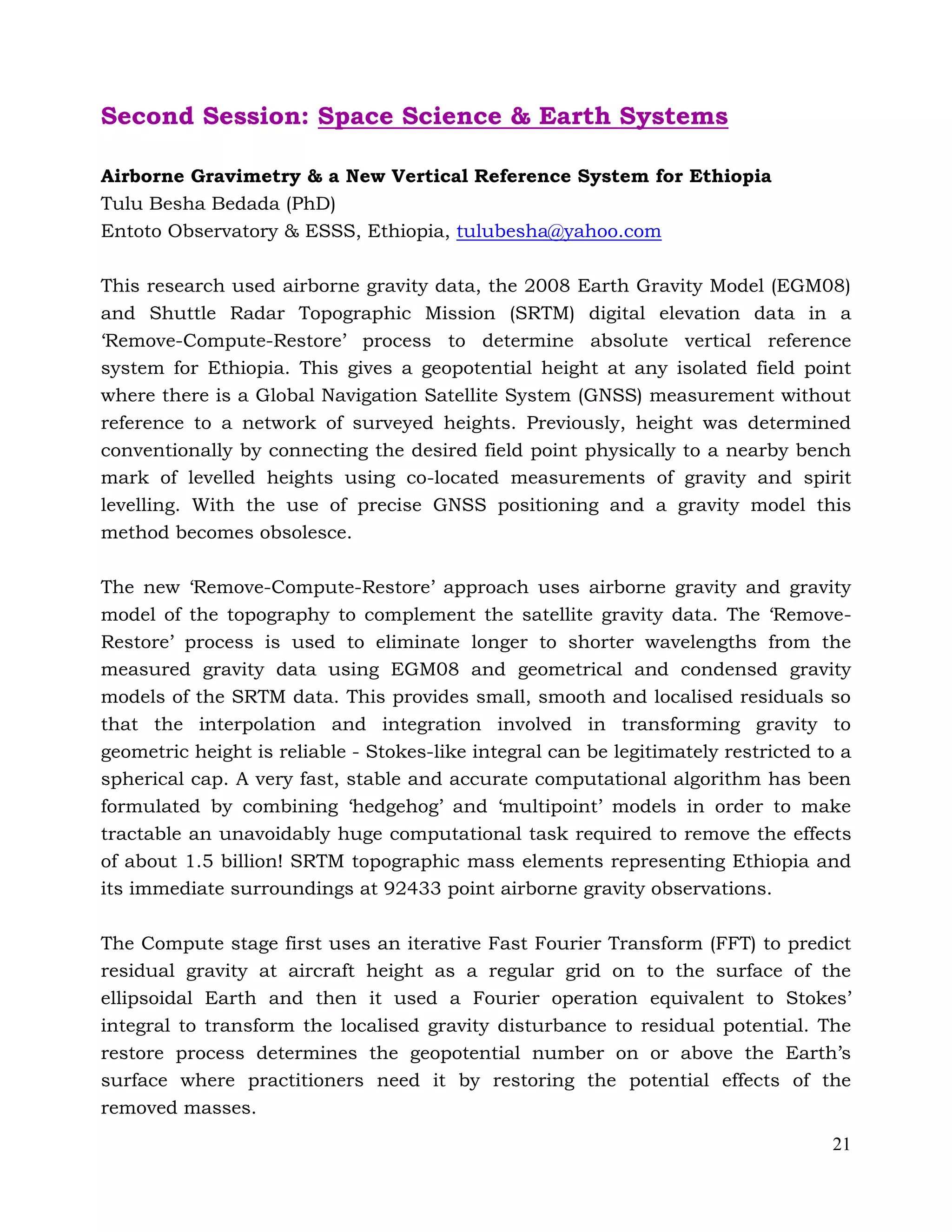 21
Second Session: Space Science & Earth Systems
Airborne Gravimetry & a New Vertical Reference System for Ethiopia
Tulu Besha Bedada (PhD)
Entoto Observatory & ESSS, Ethiopia, tulubesha@yahoo.com
This research used airborne gravity data, the 2008 Earth Gravity Model (EGM08)
and Shuttle Radar Topographic Mission (SRTM) digital elevation data in a
‘Remove-Compute-Restore’ process to determine absolute vertical reference
system for Ethiopia. This gives a geopotential height at any isolated field point
where there is a Global Navigation Satellite System (GNSS) measurement without
reference to a network of surveyed heights. Previously, height was determined
conventionally by connecting the desired field point physically to a nearby bench
mark of levelled heights using co-located measurements of gravity and spirit
levelling. With the use of precise GNSS positioning and a gravity model this
method becomes obsolesce.
The new ‘Remove-Compute-Restore’ approach uses airborne gravity and gravity
model of the topography to complement the satellite gravity data. The ‘Remove-
Restore’ process is used to eliminate longer to shorter wavelengths from the
measured gravity data using EGM08 and geometrical and condensed gravity
models of the SRTM data. This provides small, smooth and localised residuals so
that the interpolation and integration involved in transforming gravity to
geometric height is reliable - Stokes-like integral can be legitimately restricted to a
spherical cap. A very fast, stable and accurate computational algorithm has been
formulated by combining ‘hedgehog’ and ‘multipoint’ models in order to make
tractable an unavoidably huge computational task required to remove the effects
of about 1.5 billion! SRTM topographic mass elements representing Ethiopia and
its immediate surroundings at 92433 point airborne gravity observations.
The Compute stage first uses an iterative Fast Fourier Transform (FFT) to predict
residual gravity at aircraft height as a regular grid on to the surface of the
ellipsoidal Earth and then it used a Fourier operation equivalent to Stokes’
integral to transform the localised gravity disturbance to residual potential. The
restore process determines the geopotential number on or above the Earth’s
surface where practitioners need it by restoring the potential effects of the
removed masses.
 