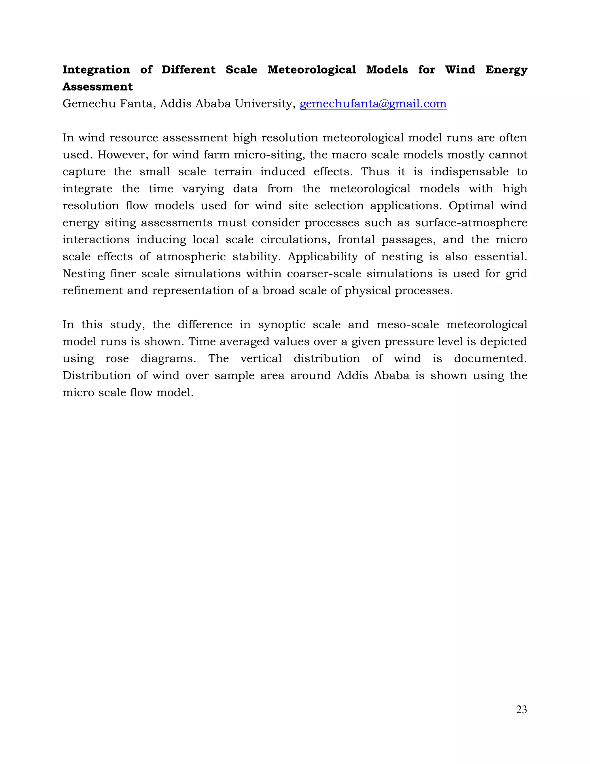 23
Integration of Different Scale Meteorological Models for Wind Energy
Assessment
Gemechu Fanta, Addis Ababa University, gemechufanta@gmail.com
In wind resource assessment high resolution meteorological model runs are often
used. However, for wind farm micro-siting, the macro scale models mostly cannot
capture the small scale terrain induced effects. Thus it is indispensable to
integrate the time varying data from the meteorological models with high
resolution flow models used for wind site selection applications. Optimal wind
energy siting assessments must consider processes such as surface-atmosphere
interactions inducing local scale circulations, frontal passages, and the micro
scale effects of atmospheric stability. Applicability of nesting is also essential.
Nesting finer scale simulations within coarser-scale simulations is used for grid
refinement and representation of a broad scale of physical processes.
In this study, the difference in synoptic scale and meso-scale meteorological
model runs is shown. Time averaged values over a given pressure level is depicted
using rose diagrams. The vertical distribution of wind is documented.
Distribution of wind over sample area around Addis Ababa is shown using the
micro scale flow model.
 
