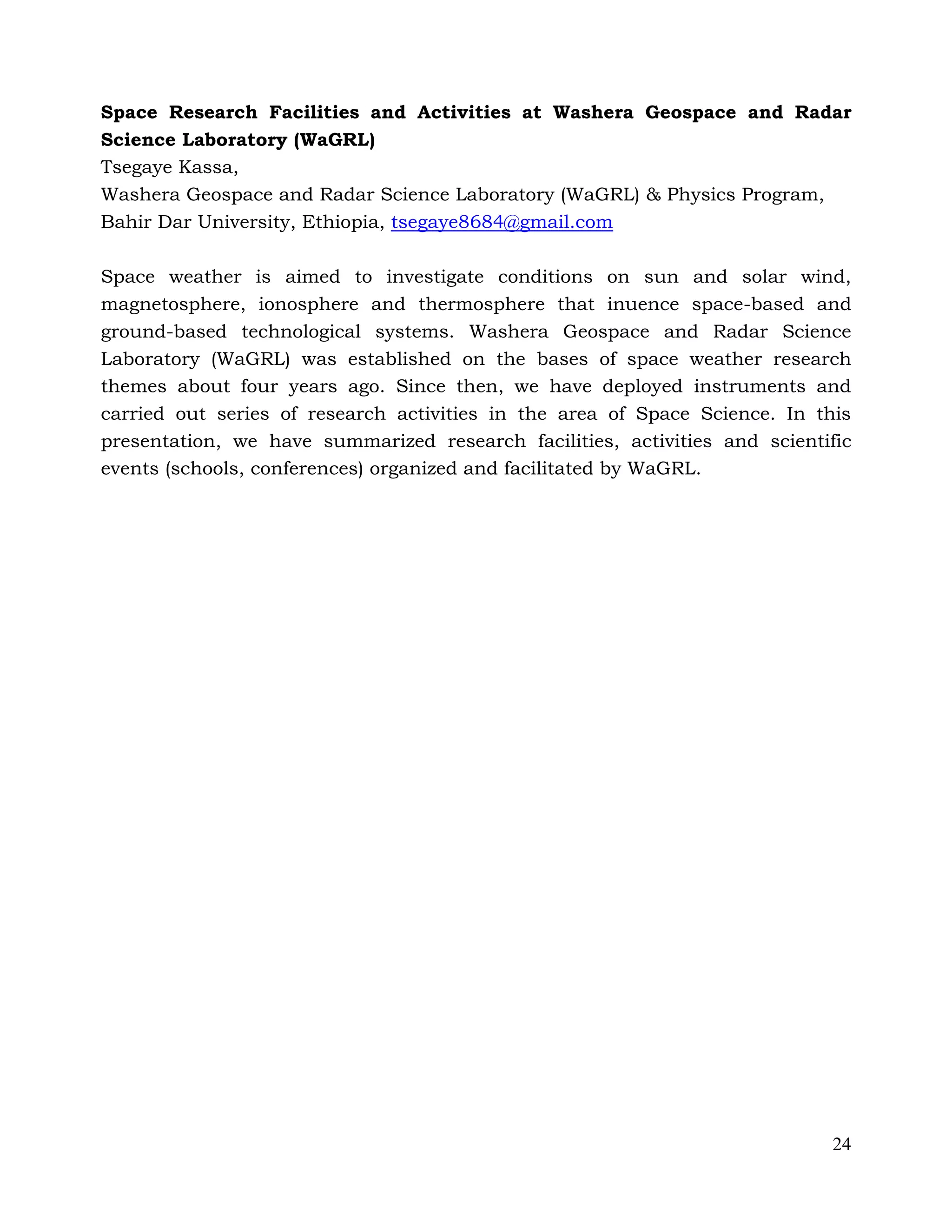 24
Space Research Facilities and Activities at Washera Geospace and Radar
Science Laboratory (WaGRL)
Tsegaye Kassa,
Washera Geospace and Radar Science Laboratory (WaGRL) & Physics Program,
Bahir Dar University, Ethiopia, tsegaye8684@gmail.com
Space weather is aimed to investigate conditions on sun and solar wind,
magnetosphere, ionosphere and thermosphere that inuence space-based and
ground-based technological systems. Washera Geospace and Radar Science
Laboratory (WaGRL) was established on the bases of space weather research
themes about four years ago. Since then, we have deployed instruments and
carried out series of research activities in the area of Space Science. In this
presentation, we have summarized research facilities, activities and scientific
events (schools, conferences) organized and facilitated by WaGRL.
 