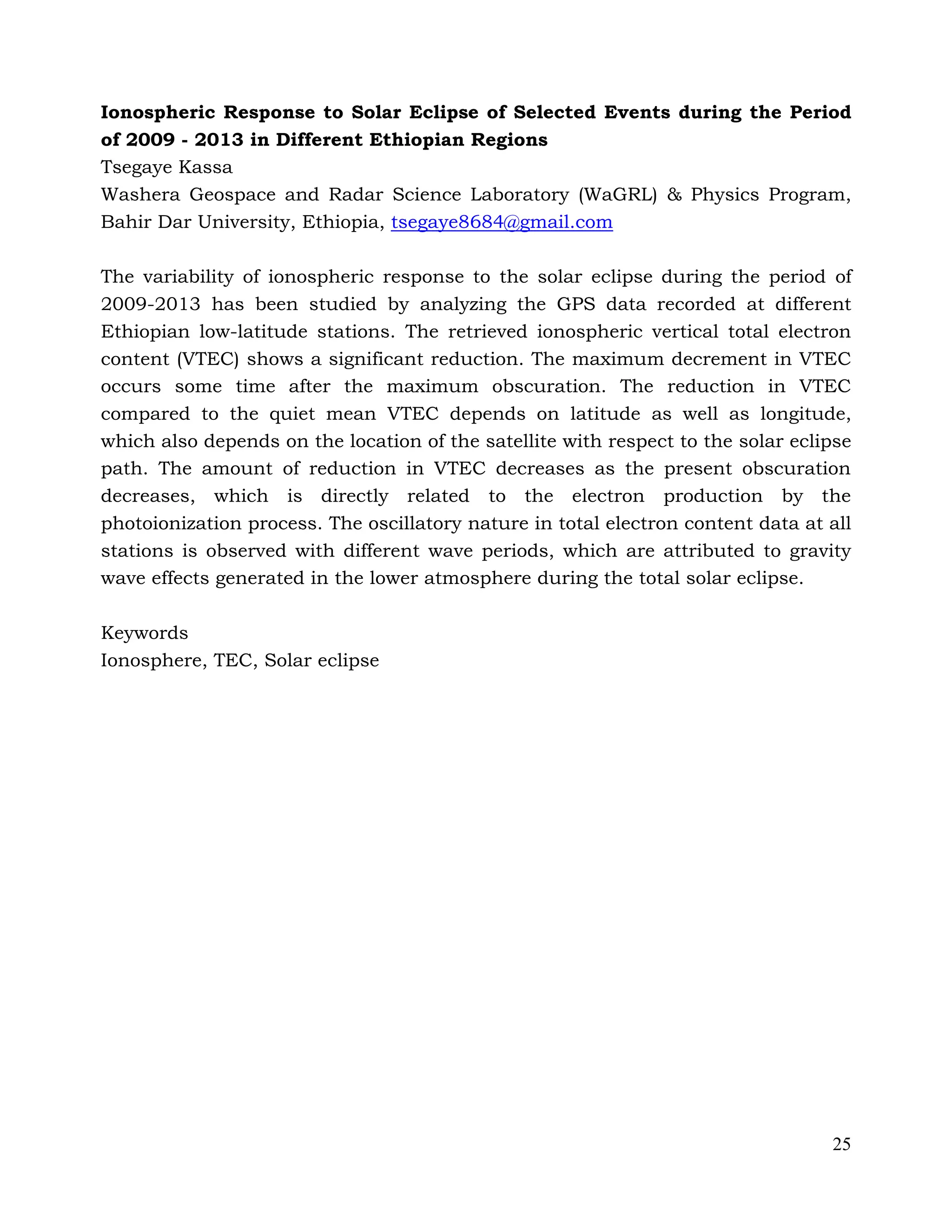 25
Ionospheric Response to Solar Eclipse of Selected Events during the Period
of 2009 - 2013 in Different Ethiopian Regions
Tsegaye Kassa
Washera Geospace and Radar Science Laboratory (WaGRL) & Physics Program,
Bahir Dar University, Ethiopia, tsegaye8684@gmail.com
The variability of ionospheric response to the solar eclipse during the period of
2009-2013 has been studied by analyzing the GPS data recorded at different
Ethiopian low-latitude stations. The retrieved ionospheric vertical total electron
content (VTEC) shows a significant reduction. The maximum decrement in VTEC
occurs some time after the maximum obscuration. The reduction in VTEC
compared to the quiet mean VTEC depends on latitude as well as longitude,
which also depends on the location of the satellite with respect to the solar eclipse
path. The amount of reduction in VTEC decreases as the present obscuration
decreases, which is directly related to the electron production by the
photoionization process. The oscillatory nature in total electron content data at all
stations is observed with different wave periods, which are attributed to gravity
wave effects generated in the lower atmosphere during the total solar eclipse.
Keywords
Ionosphere, TEC, Solar eclipse
 