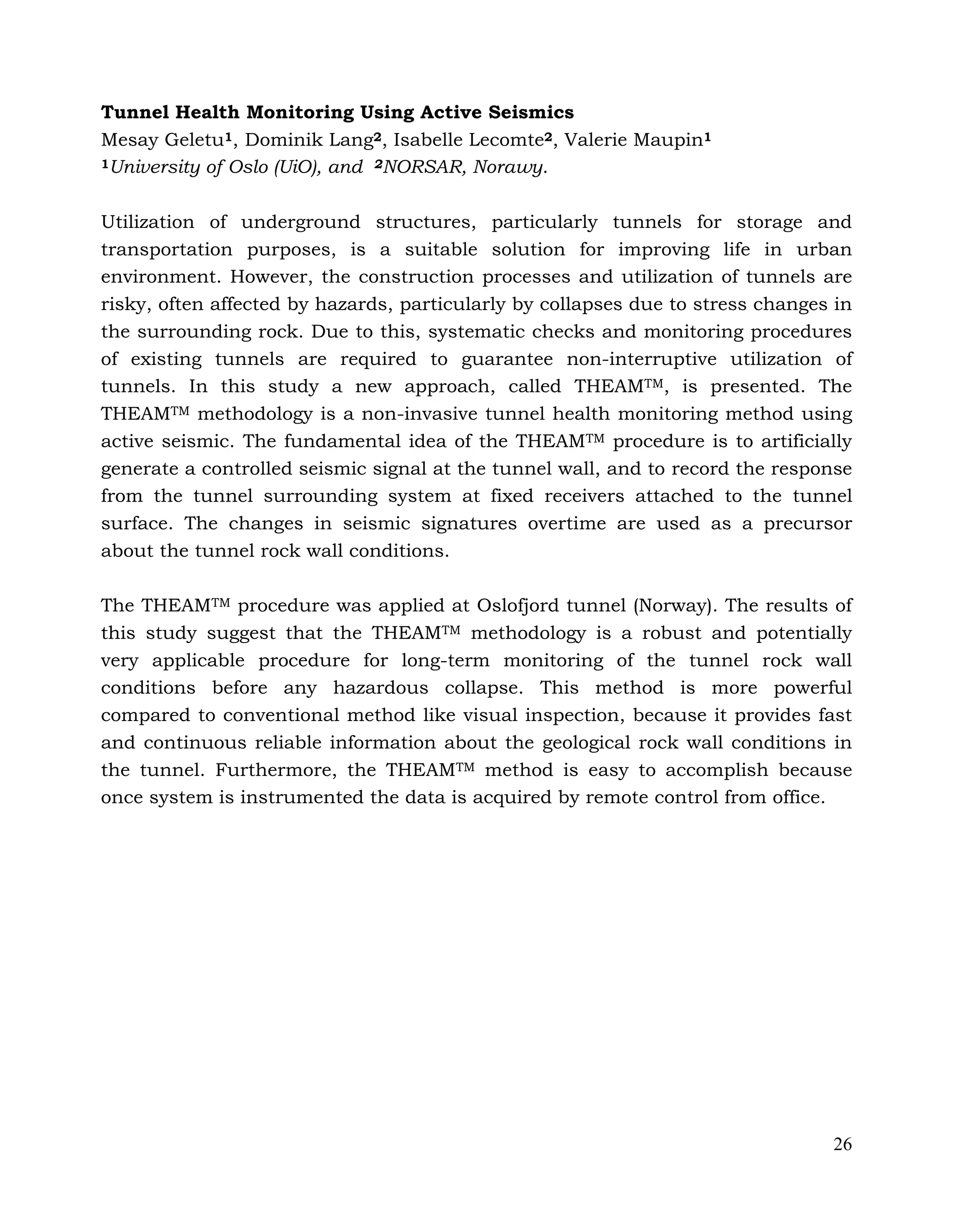 26
Tunnel Health Monitoring Using Active Seismics
Mesay Geletu1, Dominik Lang2, Isabelle Lecomte2, Valerie Maupin1
1University of Oslo (UiO), and 2NORSAR, Norawy.
Utilization of underground structures, particularly tunnels for storage and
transportation purposes, is a suitable solution for improving life in urban
environment. However, the construction processes and utilization of tunnels are
risky, often affected by hazards, particularly by collapses due to stress changes in
the surrounding rock. Due to this, systematic checks and monitoring procedures
of existing tunnels are required to guarantee non-interruptive utilization of
tunnels. In this study a new approach, called THEAMTM, is presented. The
THEAMTM methodology is a non-invasive tunnel health monitoring method using
active seismic. The fundamental idea of the THEAMTM procedure is to artificially
generate a controlled seismic signal at the tunnel wall, and to record the response
from the tunnel surrounding system at fixed receivers attached to the tunnel
surface. The changes in seismic signatures overtime are used as a precursor
about the tunnel rock wall conditions.
The THEAMTM procedure was applied at Oslofjord tunnel (Norway). The results of
this study suggest that the THEAMTM methodology is a robust and potentially
very applicable procedure for long-term monitoring of the tunnel rock wall
conditions before any hazardous collapse. This method is more powerful
compared to conventional method like visual inspection, because it provides fast
and continuous reliable information about the geological rock wall conditions in
the tunnel. Furthermore, the THEAMTM method is easy to accomplish because
once system is instrumented the data is acquired by remote control from office.
 