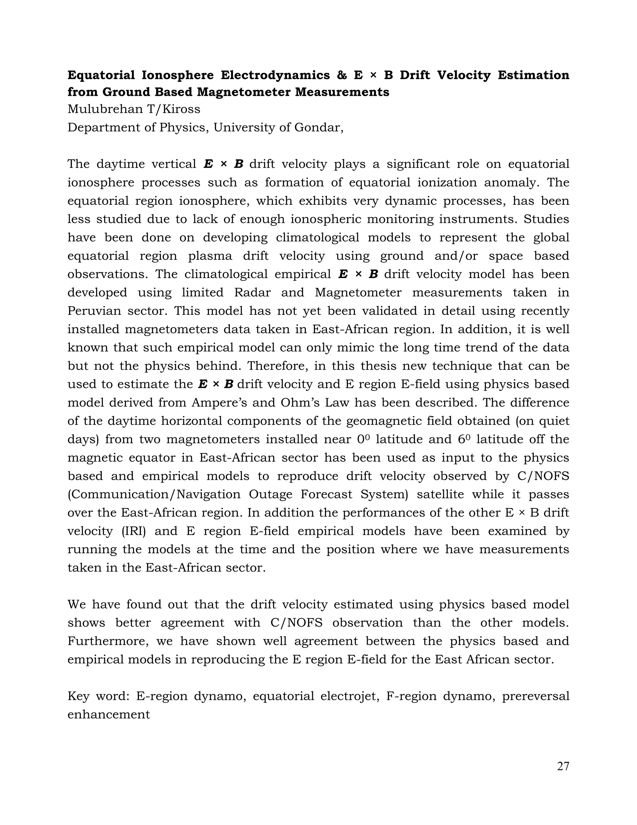 27
Equatorial Ionosphere Electrodynamics & E × B Drift Velocity Estimation
from Ground Based Magnetometer Measurements
Mulubrehan T/Kiross
Department of Physics, University of Gondar,
The daytime vertical E × B drift velocity plays a significant role on equatorial
ionosphere processes such as formation of equatorial ionization anomaly. The
equatorial region ionosphere, which exhibits very dynamic processes, has been
less studied due to lack of enough ionospheric monitoring instruments. Studies
have been done on developing climatological models to represent the global
equatorial region plasma drift velocity using ground and/or space based
observations. The climatological empirical E × B drift velocity model has been
developed using limited Radar and Magnetometer measurements taken in
Peruvian sector. This model has not yet been validated in detail using recently
installed magnetometers data taken in East-African region. In addition, it is well
known that such empirical model can only mimic the long time trend of the data
but not the physics behind. Therefore, in this thesis new technique that can be
used to estimate the E × B drift velocity and E region E-field using physics based
model derived from Ampere’s and Ohm’s Law has been described. The difference
of the daytime horizontal components of the geomagnetic field obtained (on quiet
days) from two magnetometers installed near 00 latitude and 60 latitude off the
magnetic equator in East-African sector has been used as input to the physics
based and empirical models to reproduce drift velocity observed by C/NOFS
(Communication/Navigation Outage Forecast System) satellite while it passes
over the East-African region. In addition the performances of the other E × B drift
velocity (IRI) and E region E-field empirical models have been examined by
running the models at the time and the position where we have measurements
taken in the East-African sector.
We have found out that the drift velocity estimated using physics based model
shows better agreement with C/NOFS observation than the other models.
Furthermore, we have shown well agreement between the physics based and
empirical models in reproducing the E region E-field for the East African sector.
Key word: E-region dynamo, equatorial electrojet, F-region dynamo, prereversal
enhancement
 