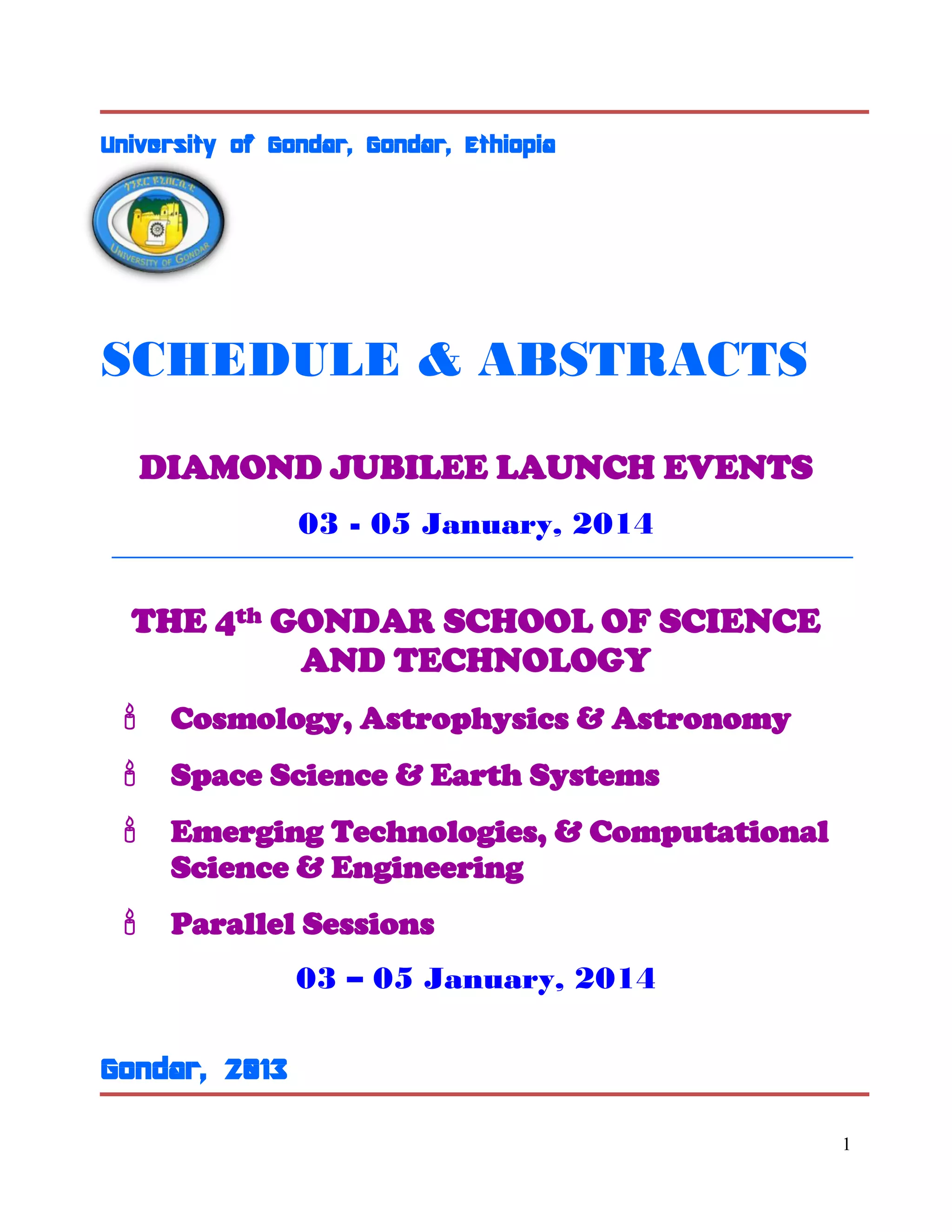 1
University of Gondar, Gondar, Ethiopia
SCHEDULE & ABSTRACTS
DIAMOND JUBILEE LAUNCH EVENTS
03 - 05 January, 2014
THE 4th GONDAR SCHOOL OF SCIENCE
AND TECHNOLOGY
 Cosmology, Astrophysics & Astronomy
 Space Science & Earth Systems
 Emerging Technologies, & Computational
Science & Engineering
 Parallel Sessions
03 – 05 January, 2014
Gondar, 2013
 