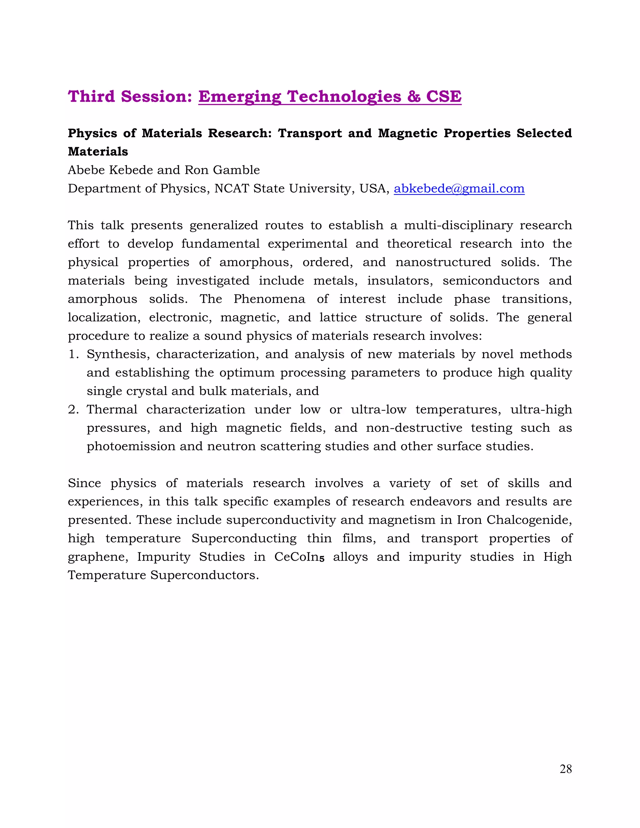 28
Third Session: Emerging Technologies & CSE
Physics of Materials Research: Transport and Magnetic Properties Selected
Materials
Abebe Kebede and Ron Gamble
Department of Physics, NCAT State University, USA, abkebede@gmail.com
This talk presents generalized routes to establish a multi-disciplinary research
effort to develop fundamental experimental and theoretical research into the
physical properties of amorphous, ordered, and nanostructured solids. The
materials being investigated include metals, insulators, semiconductors and
amorphous solids. The Phenomena of interest include phase transitions,
localization, electronic, magnetic, and lattice structure of solids. The general
procedure to realize a sound physics of materials research involves:
1. Synthesis, characterization, and analysis of new materials by novel methods
and establishing the optimum processing parameters to produce high quality
single crystal and bulk materials, and
2. Thermal characterization under low or ultra-low temperatures, ultra-high
pressures, and high magnetic fields, and non-destructive testing such as
photoemission and neutron scattering studies and other surface studies.
Since physics of materials research involves a variety of set of skills and
experiences, in this talk specific examples of research endeavors and results are
presented. These include superconductivity and magnetism in Iron Chalcogenide,
high temperature Superconducting thin films, and transport properties of
graphene, Impurity Studies in CeCoIn5 alloys and impurity studies in High
Temperature Superconductors.
 