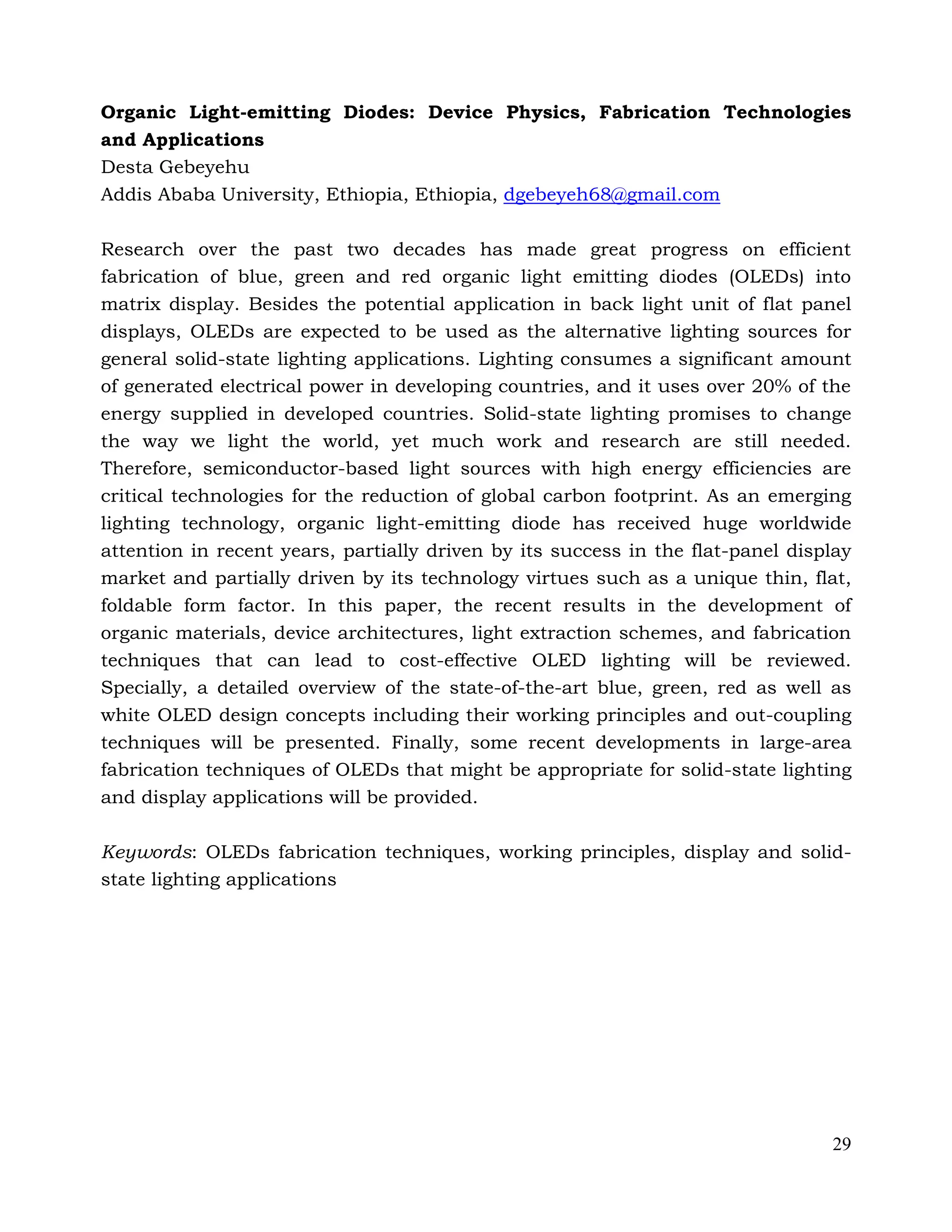 29
Organic Light-emitting Diodes: Device Physics, Fabrication Technologies
and Applications
Desta Gebeyehu
Addis Ababa University, Ethiopia, Ethiopia, dgebeyeh68@gmail.com
Research over the past two decades has made great progress on efficient
fabrication of blue, green and red organic light emitting diodes (OLEDs) into
matrix display. Besides the potential application in back light unit of flat panel
displays, OLEDs are expected to be used as the alternative lighting sources for
general solid-state lighting applications. Lighting consumes a significant amount
of generated electrical power in developing countries, and it uses over 20% of the
energy supplied in developed countries. Solid-state lighting promises to change
the way we light the world, yet much work and research are still needed.
Therefore, semiconductor-based light sources with high energy efficiencies are
critical technologies for the reduction of global carbon footprint. As an emerging
lighting technology, organic light-emitting diode has received huge worldwide
attention in recent years, partially driven by its success in the flat-panel display
market and partially driven by its technology virtues such as a unique thin, flat,
foldable form factor. In this paper, the recent results in the development of
organic materials, device architectures, light extraction schemes, and fabrication
techniques that can lead to cost-effective OLED lighting will be reviewed.
Specially, a detailed overview of the state-of-the-art blue, green, red as well as
white OLED design concepts including their working principles and out-coupling
techniques will be presented. Finally, some recent developments in large-area
fabrication techniques of OLEDs that might be appropriate for solid-state lighting
and display applications will be provided.
Keywords: OLEDs fabrication techniques, working principles, display and solid-
state lighting applications
 