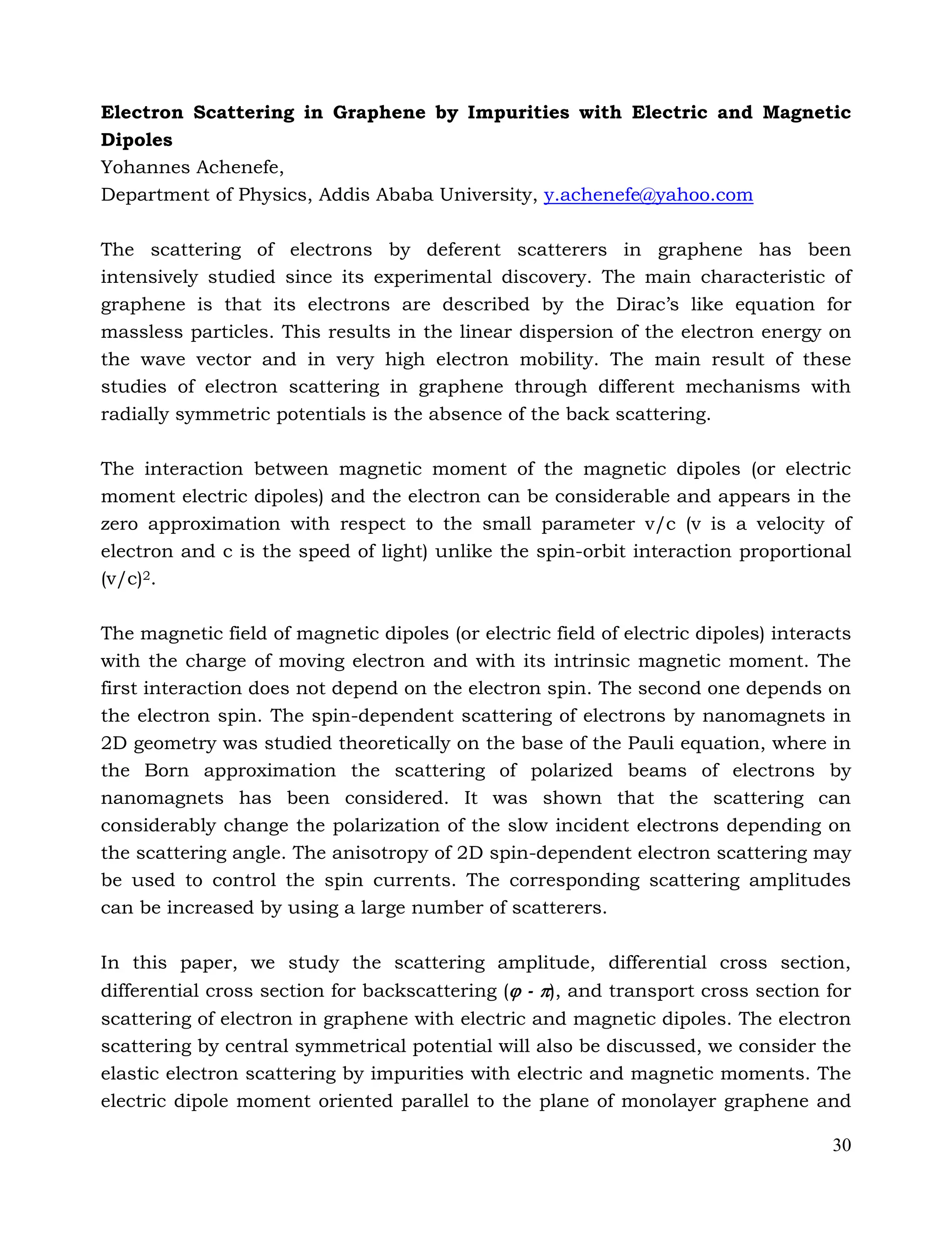 30
Electron Scattering in Graphene by Impurities with Electric and Magnetic
Dipoles
Yohannes Achenefe,
Department of Physics, Addis Ababa University, y.achenefe@yahoo.com
The scattering of electrons by deferent scatterers in graphene has been
intensively studied since its experimental discovery. The main characteristic of
graphene is that its electrons are described by the Dirac’s like equation for
massless particles. This results in the linear dispersion of the electron energy on
the wave vector and in very high electron mobility. The main result of these
studies of electron scattering in graphene through different mechanisms with
radially symmetric potentials is the absence of the back scattering.
The interaction between magnetic moment of the magnetic dipoles (or electric
moment electric dipoles) and the electron can be considerable and appears in the
zero approximation with respect to the small parameter v/c (v is a velocity of
electron and c is the speed of light) unlike the spin-orbit interaction proportional
(v/c)2.
The magnetic field of magnetic dipoles (or electric field of electric dipoles) interacts
with the charge of moving electron and with its intrinsic magnetic moment. The
first interaction does not depend on the electron spin. The second one depends on
the electron spin. The spin-dependent scattering of electrons by nanomagnets in
2D geometry was studied theoretically on the base of the Pauli equation, where in
the Born approximation the scattering of polarized beams of electrons by
nanomagnets has been considered. It was shown that the scattering can
considerably change the polarization of the slow incident electrons depending on
the scattering angle. The anisotropy of 2D spin-dependent electron scattering may
be used to control the spin currents. The corresponding scattering amplitudes
can be increased by using a large number of scatterers.
In this paper, we study the scattering amplitude, differential cross section,
differential cross section for backscattering ( - ), and transport cross section for
scattering of electron in graphene with electric and magnetic dipoles. The electron
scattering by central symmetrical potential will also be discussed, we consider the
elastic electron scattering by impurities with electric and magnetic moments. The
electric dipole moment oriented parallel to the plane of monolayer graphene and
 