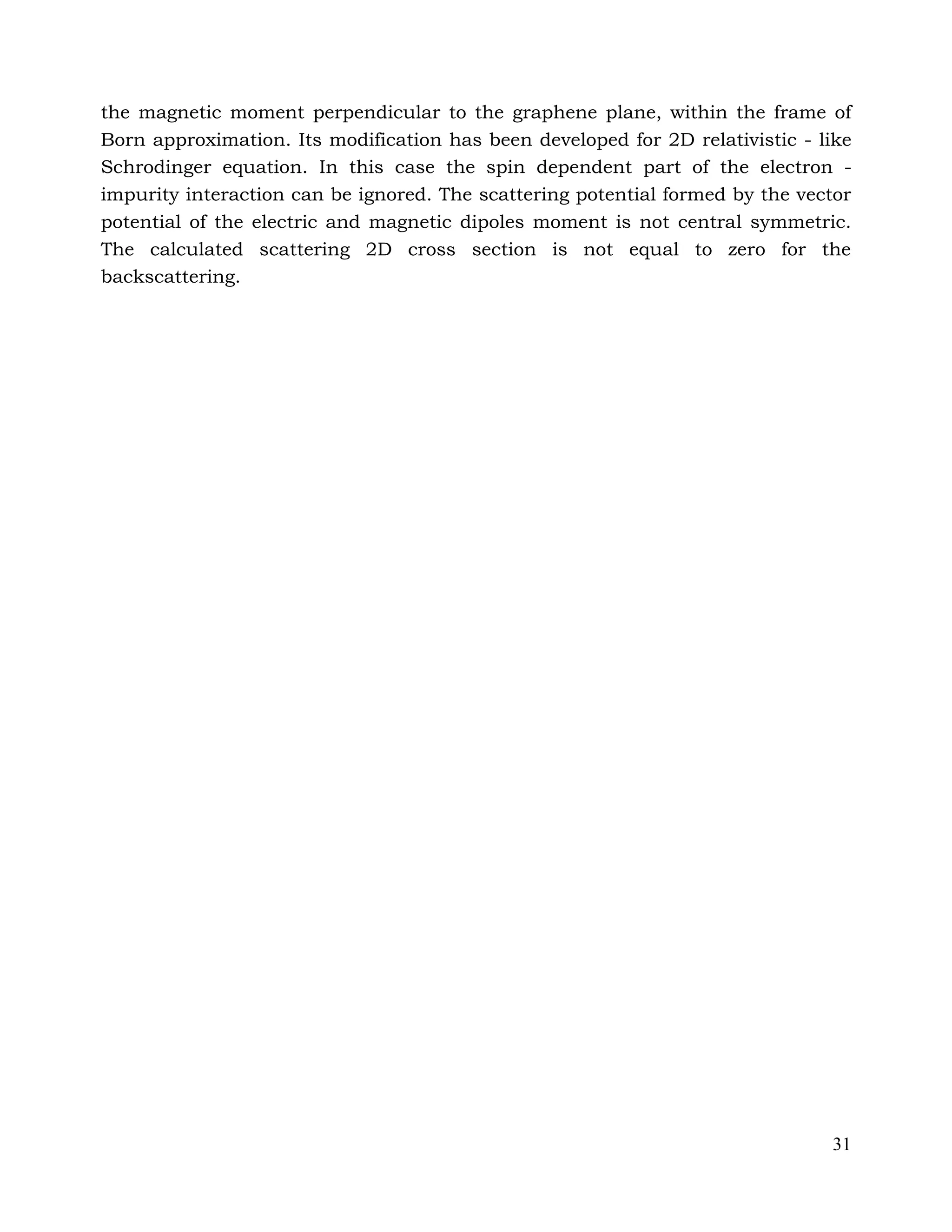 31
the magnetic moment perpendicular to the graphene plane, within the frame of
Born approximation. Its modification has been developed for 2D relativistic - like
Schrodinger equation. In this case the spin dependent part of the electron -
impurity interaction can be ignored. The scattering potential formed by the vector
potential of the electric and magnetic dipoles moment is not central symmetric.
The calculated scattering 2D cross section is not equal to zero for the
backscattering.
 