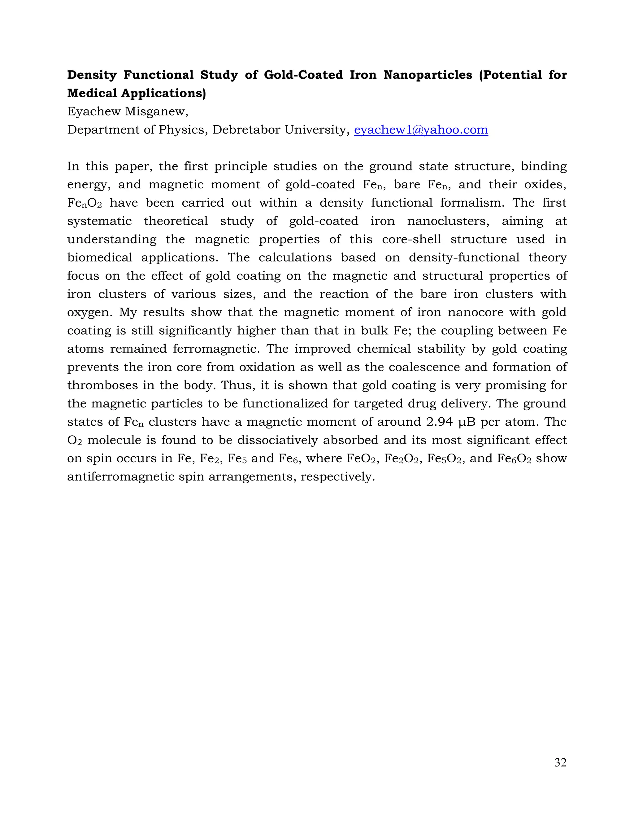 32
Density Functional Study of Gold-Coated Iron Nanoparticles (Potential for
Medical Applications)
Eyachew Misganew,
Department of Physics, Debretabor University, eyachew1@yahoo.com
In this paper, the first principle studies on the ground state structure, binding
energy, and magnetic moment of gold-coated Fen, bare Fen, and their oxides,
FenO2 have been carried out within a density functional formalism. The first
systematic theoretical study of gold-coated iron nanoclusters, aiming at
understanding the magnetic properties of this core-shell structure used in
biomedical applications. The calculations based on density-functional theory
focus on the effect of gold coating on the magnetic and structural properties of
iron clusters of various sizes, and the reaction of the bare iron clusters with
oxygen. My results show that the magnetic moment of iron nanocore with gold
coating is still significantly higher than that in bulk Fe; the coupling between Fe
atoms remained ferromagnetic. The improved chemical stability by gold coating
prevents the iron core from oxidation as well as the coalescence and formation of
thromboses in the body. Thus, it is shown that gold coating is very promising for
the magnetic particles to be functionalized for targeted drug delivery. The ground
states of Fen clusters have a magnetic moment of around 2.94 μB per atom. The
O2 molecule is found to be dissociatively absorbed and its most significant effect
on spin occurs in Fe, Fe2, Fe5 and Fe6, where FeO2, Fe2O2, Fe5O2, and Fe6O2 show
antiferromagnetic spin arrangements, respectively.
 