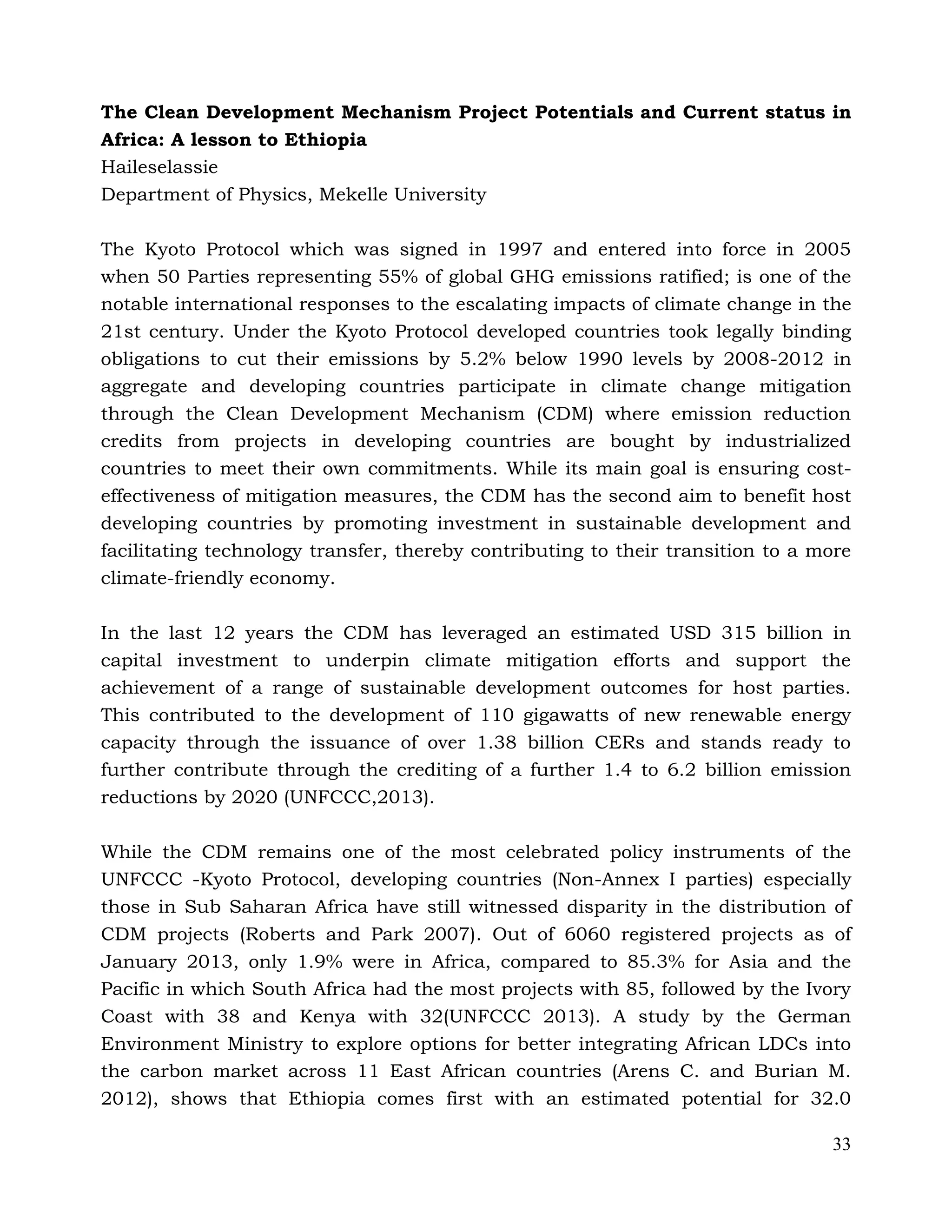 33
The Clean Development Mechanism Project Potentials and Current status in
Africa: A lesson to Ethiopia
Haileselassie
Department of Physics, Mekelle University
The Kyoto Protocol which was signed in 1997 and entered into force in 2005
when 50 Parties representing 55% of global GHG emissions ratified; is one of the
notable international responses to the escalating impacts of climate change in the
21st century. Under the Kyoto Protocol developed countries took legally binding
obligations to cut their emissions by 5.2% below 1990 levels by 2008-2012 in
aggregate and developing countries participate in climate change mitigation
through the Clean Development Mechanism (CDM) where emission reduction
credits from projects in developing countries are bought by industrialized
countries to meet their own commitments. While its main goal is ensuring cost-
effectiveness of mitigation measures, the CDM has the second aim to benefit host
developing countries by promoting investment in sustainable development and
facilitating technology transfer, thereby contributing to their transition to a more
climate-friendly economy.
In the last 12 years the CDM has leveraged an estimated USD 315 billion in
capital investment to underpin climate mitigation efforts and support the
achievement of a range of sustainable development outcomes for host parties.
This contributed to the development of 110 gigawatts of new renewable energy
capacity through the issuance of over 1.38 billion CERs and stands ready to
further contribute through the crediting of a further 1.4 to 6.2 billion emission
reductions by 2020 (UNFCCC,2013).
While the CDM remains one of the most celebrated policy instruments of the
UNFCCC -Kyoto Protocol, developing countries (Non-Annex I parties) especially
those in Sub Saharan Africa have still witnessed disparity in the distribution of
CDM projects (Roberts and Park 2007). Out of 6060 registered projects as of
January 2013, only 1.9% were in Africa, compared to 85.3% for Asia and the
Pacific in which South Africa had the most projects with 85, followed by the Ivory
Coast with 38 and Kenya with 32(UNFCCC 2013). A study by the German
Environment Ministry to explore options for better integrating African LDCs into
the carbon market across 11 East African countries (Arens C. and Burian M.
2012), shows that Ethiopia comes first with an estimated potential for 32.0
 