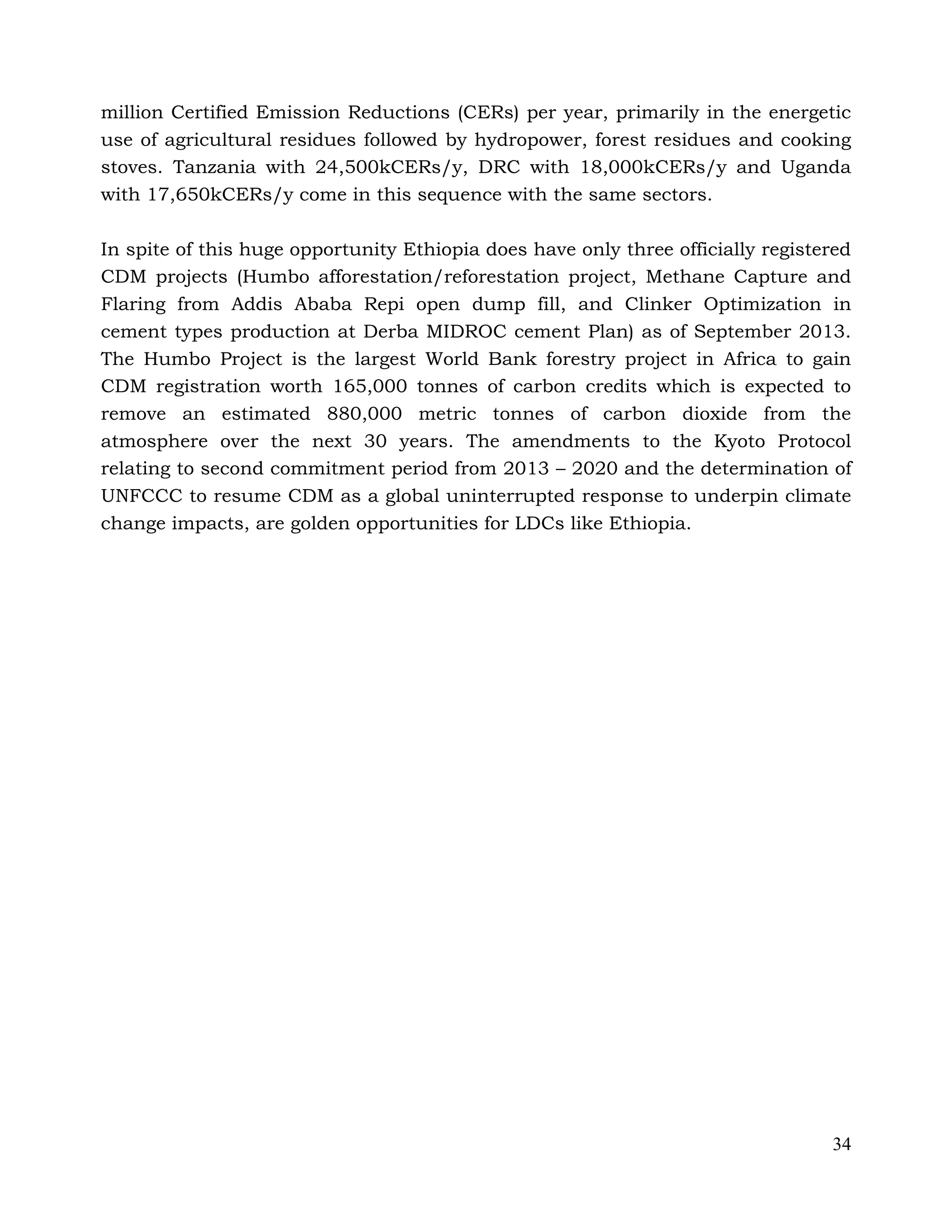 34
million Certified Emission Reductions (CERs) per year, primarily in the energetic
use of agricultural residues followed by hydropower, forest residues and cooking
stoves. Tanzania with 24,500kCERs/y, DRC with 18,000kCERs/y and Uganda
with 17,650kCERs/y come in this sequence with the same sectors.
In spite of this huge opportunity Ethiopia does have only three officially registered
CDM projects (Humbo afforestation/reforestation project, Methane Capture and
Flaring from Addis Ababa Repi open dump fill, and Clinker Optimization in
cement types production at Derba MIDROC cement Plan) as of September 2013.
The Humbo Project is the largest World Bank forestry project in Africa to gain
CDM registration worth 165,000 tonnes of carbon credits which is expected to
remove an estimated 880,000 metric tonnes of carbon dioxide from the
atmosphere over the next 30 years. The amendments to the Kyoto Protocol
relating to second commitment period from 2013 – 2020 and the determination of
UNFCCC to resume CDM as a global uninterrupted response to underpin climate
change impacts, are golden opportunities for LDCs like Ethiopia.
 