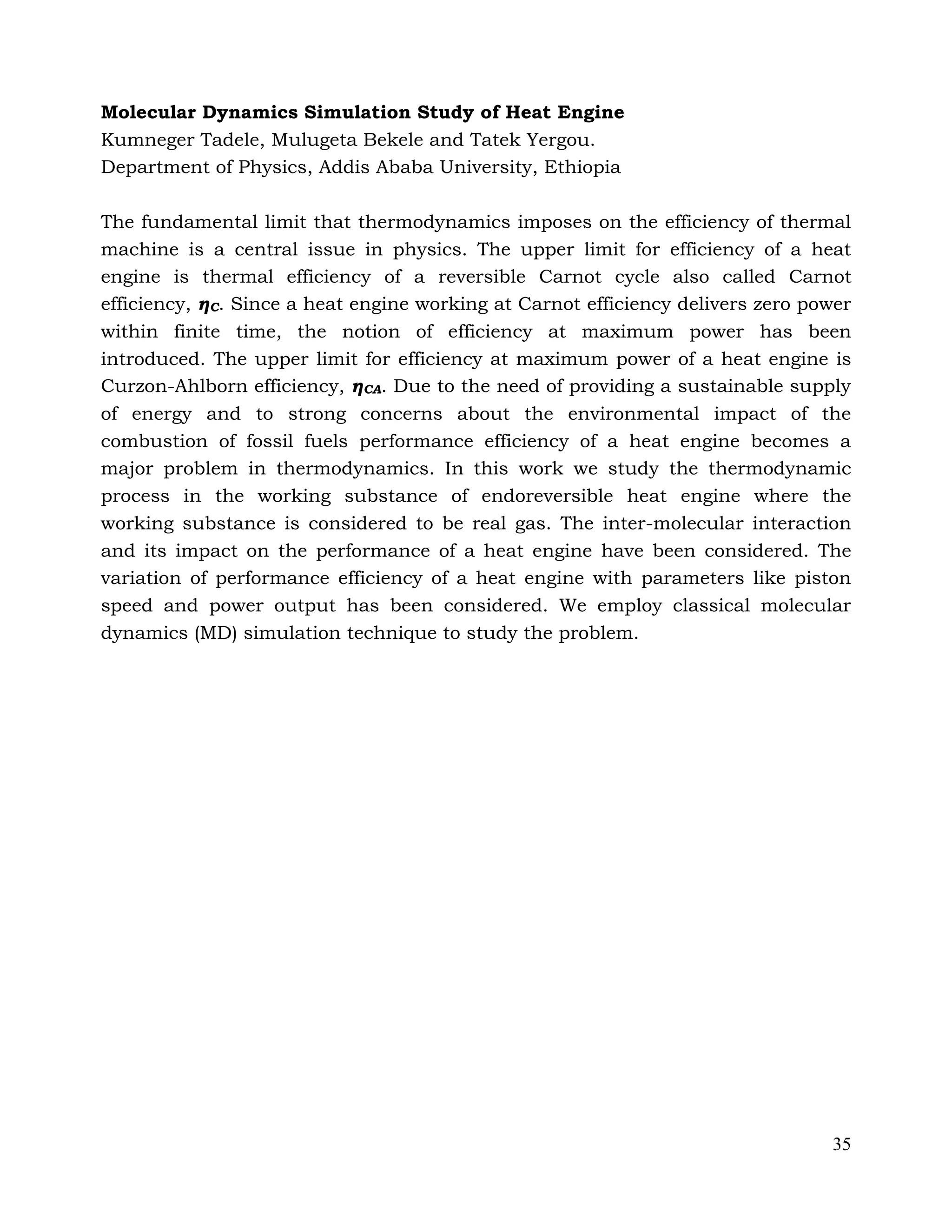 35
Molecular Dynamics Simulation Study of Heat Engine
Kumneger Tadele, Mulugeta Bekele and Tatek Yergou.
Department of Physics, Addis Ababa University, Ethiopia
The fundamental limit that thermodynamics imposes on the efficiency of thermal
machine is a central issue in physics. The upper limit for efficiency of a heat
engine is thermal efficiency of a reversible Carnot cycle also called Carnot
efficiency, ηC. Since a heat engine working at Carnot efficiency delivers zero power
within finite time, the notion of efficiency at maximum power has been
introduced. The upper limit for efficiency at maximum power of a heat engine is
Curzon-Ahlborn efficiency, ηCA. Due to the need of providing a sustainable supply
of energy and to strong concerns about the environmental impact of the
combustion of fossil fuels performance efficiency of a heat engine becomes a
major problem in thermodynamics. In this work we study the thermodynamic
process in the working substance of endoreversible heat engine where the
working substance is considered to be real gas. The inter-molecular interaction
and its impact on the performance of a heat engine have been considered. The
variation of performance efficiency of a heat engine with parameters like piston
speed and power output has been considered. We employ classical molecular
dynamics (MD) simulation technique to study the problem.
 